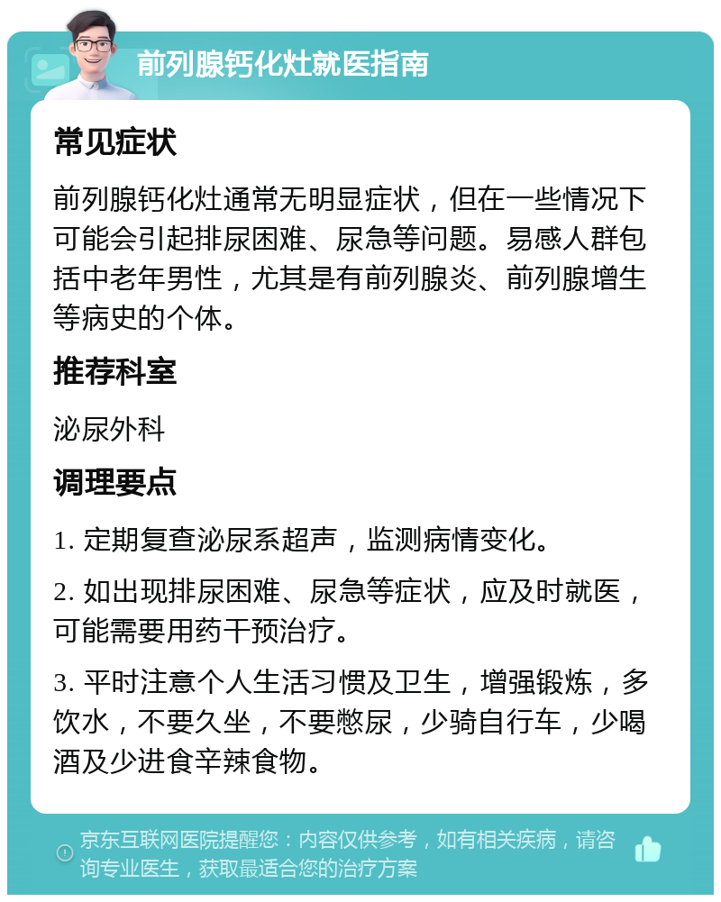 前列腺钙化灶就医指南 常见症状 前列腺钙化灶通常无明显症状，但在一些情况下可能会引起排尿困难、尿急等问题。易感人群包括中老年男性，尤其是有前列腺炎、前列腺增生等病史的个体。 推荐科室 泌尿外科 调理要点 1. 定期复查泌尿系超声，监测病情变化。 2. 如出现排尿困难、尿急等症状，应及时就医，可能需要用药干预治疗。 3. 平时注意个人生活习惯及卫生，增强锻炼，多饮水，不要久坐，不要憋尿，少骑自行车，少喝酒及少进食辛辣食物。