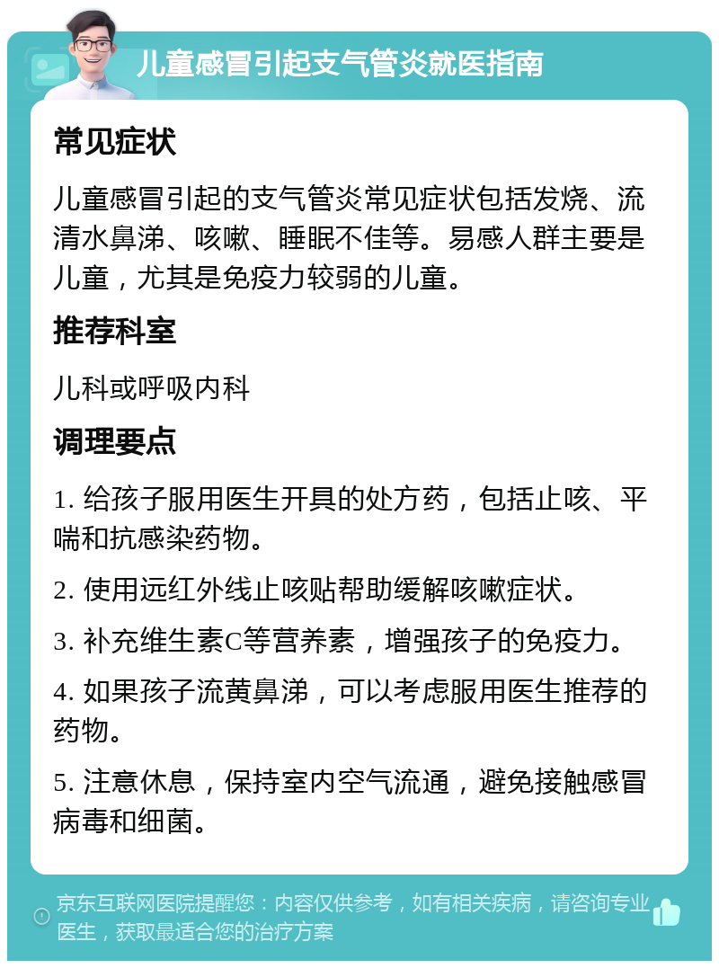 儿童感冒引起支气管炎就医指南 常见症状 儿童感冒引起的支气管炎常见症状包括发烧、流清水鼻涕、咳嗽、睡眠不佳等。易感人群主要是儿童，尤其是免疫力较弱的儿童。 推荐科室 儿科或呼吸内科 调理要点 1. 给孩子服用医生开具的处方药，包括止咳、平喘和抗感染药物。 2. 使用远红外线止咳贴帮助缓解咳嗽症状。 3. 补充维生素C等营养素，增强孩子的免疫力。 4. 如果孩子流黄鼻涕，可以考虑服用医生推荐的药物。 5. 注意休息，保持室内空气流通，避免接触感冒病毒和细菌。