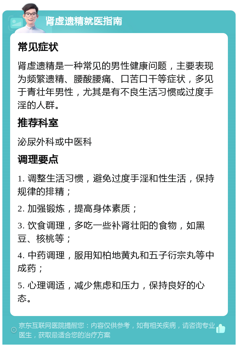 肾虚遗精就医指南 常见症状 肾虚遗精是一种常见的男性健康问题，主要表现为频繁遗精、腰酸腰痛、口苦口干等症状，多见于青壮年男性，尤其是有不良生活习惯或过度手淫的人群。 推荐科室 泌尿外科或中医科 调理要点 1. 调整生活习惯，避免过度手淫和性生活，保持规律的排精； 2. 加强锻炼，提高身体素质； 3. 饮食调理，多吃一些补肾壮阳的食物，如黑豆、核桃等； 4. 中药调理，服用知柏地黄丸和五子衍宗丸等中成药； 5. 心理调适，减少焦虑和压力，保持良好的心态。