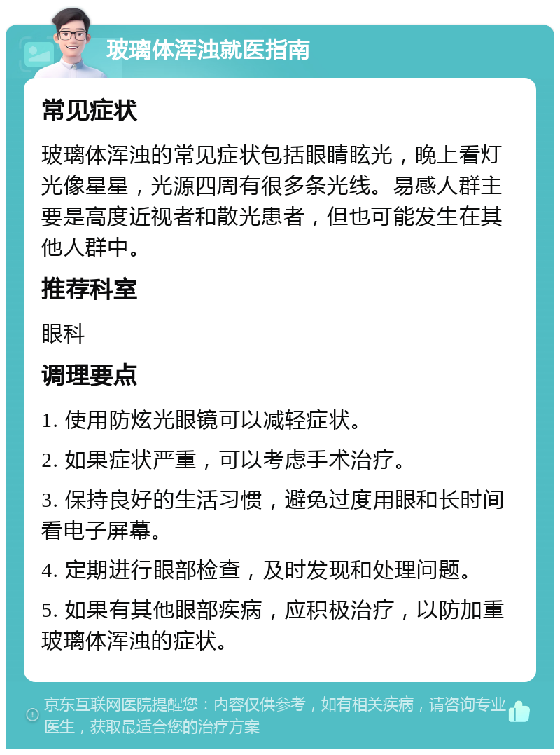 玻璃体浑浊就医指南 常见症状 玻璃体浑浊的常见症状包括眼睛眩光，晚上看灯光像星星，光源四周有很多条光线。易感人群主要是高度近视者和散光患者，但也可能发生在其他人群中。 推荐科室 眼科 调理要点 1. 使用防炫光眼镜可以减轻症状。 2. 如果症状严重，可以考虑手术治疗。 3. 保持良好的生活习惯，避免过度用眼和长时间看电子屏幕。 4. 定期进行眼部检查，及时发现和处理问题。 5. 如果有其他眼部疾病，应积极治疗，以防加重玻璃体浑浊的症状。