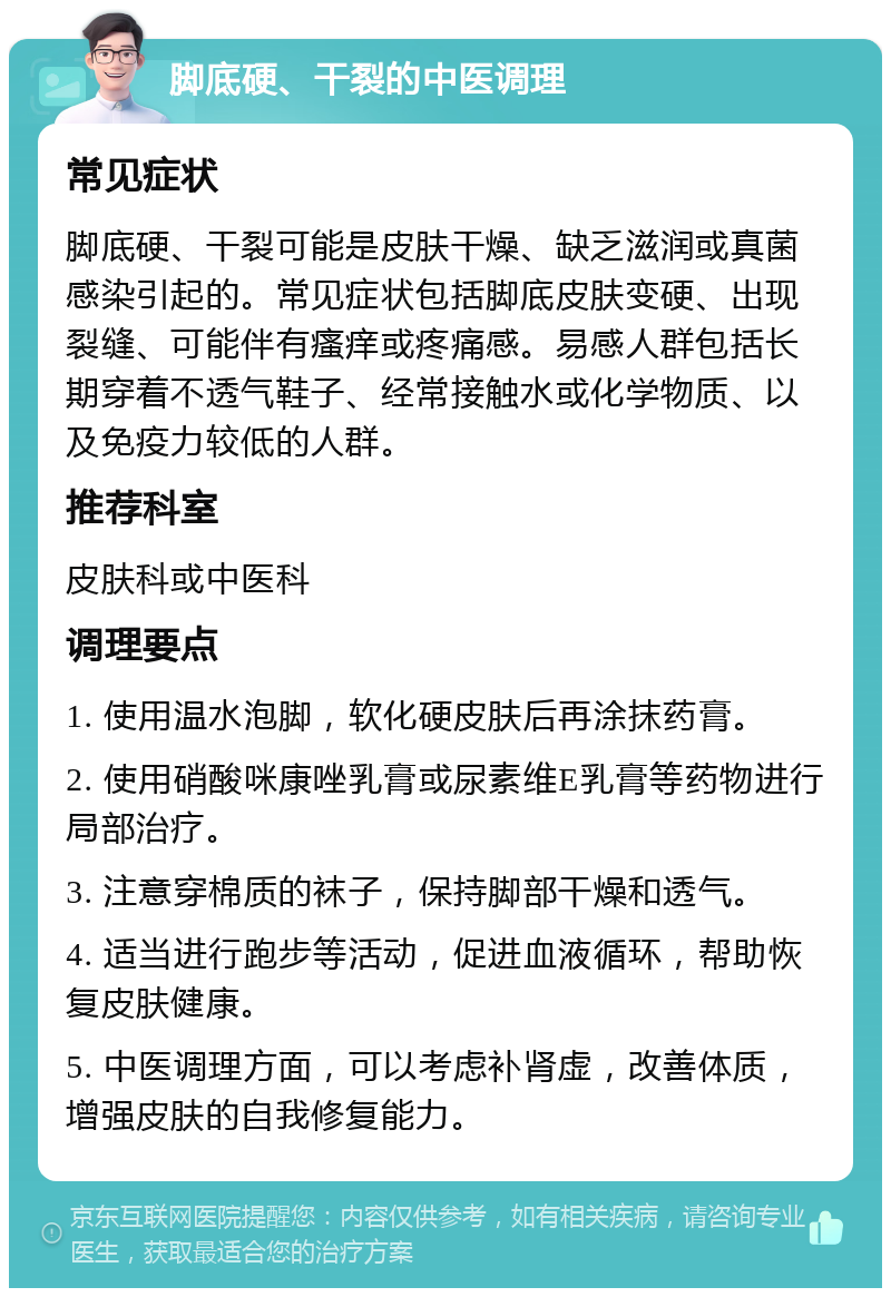 脚底硬、干裂的中医调理 常见症状 脚底硬、干裂可能是皮肤干燥、缺乏滋润或真菌感染引起的。常见症状包括脚底皮肤变硬、出现裂缝、可能伴有瘙痒或疼痛感。易感人群包括长期穿着不透气鞋子、经常接触水或化学物质、以及免疫力较低的人群。 推荐科室 皮肤科或中医科 调理要点 1. 使用温水泡脚，软化硬皮肤后再涂抹药膏。 2. 使用硝酸咪康唑乳膏或尿素维E乳膏等药物进行局部治疗。 3. 注意穿棉质的袜子，保持脚部干燥和透气。 4. 适当进行跑步等活动，促进血液循环，帮助恢复皮肤健康。 5. 中医调理方面，可以考虑补肾虚，改善体质，增强皮肤的自我修复能力。