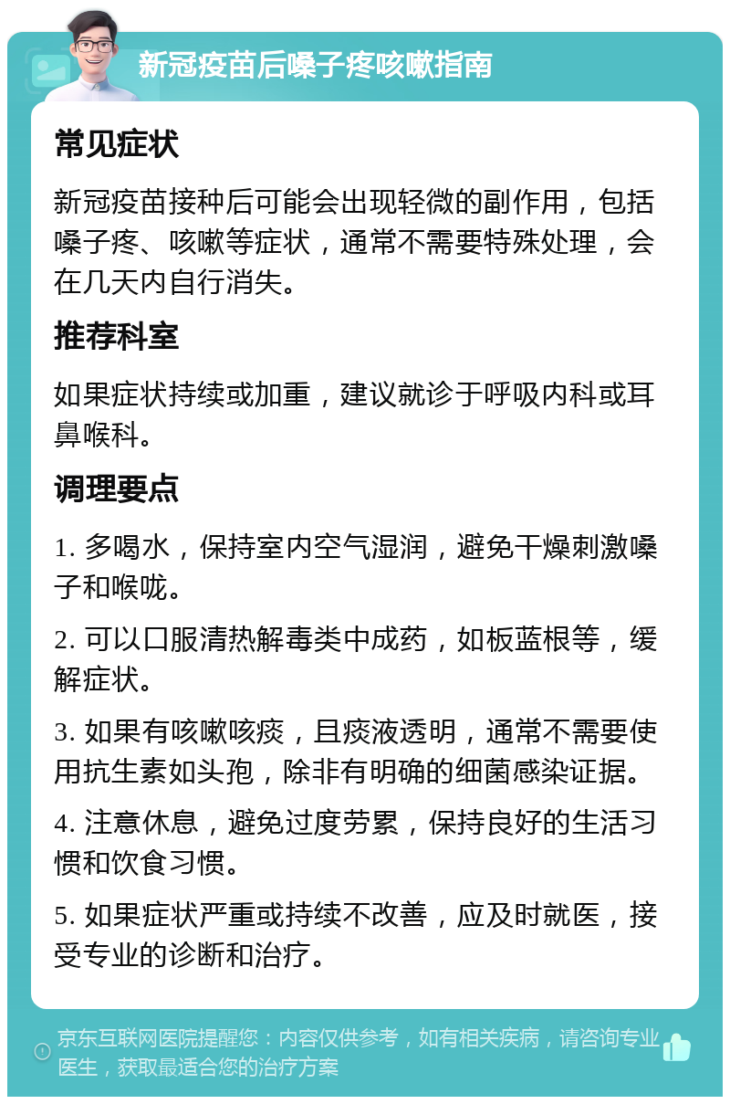 新冠疫苗后嗓子疼咳嗽指南 常见症状 新冠疫苗接种后可能会出现轻微的副作用，包括嗓子疼、咳嗽等症状，通常不需要特殊处理，会在几天内自行消失。 推荐科室 如果症状持续或加重，建议就诊于呼吸内科或耳鼻喉科。 调理要点 1. 多喝水，保持室内空气湿润，避免干燥刺激嗓子和喉咙。 2. 可以口服清热解毒类中成药，如板蓝根等，缓解症状。 3. 如果有咳嗽咳痰，且痰液透明，通常不需要使用抗生素如头孢，除非有明确的细菌感染证据。 4. 注意休息，避免过度劳累，保持良好的生活习惯和饮食习惯。 5. 如果症状严重或持续不改善，应及时就医，接受专业的诊断和治疗。