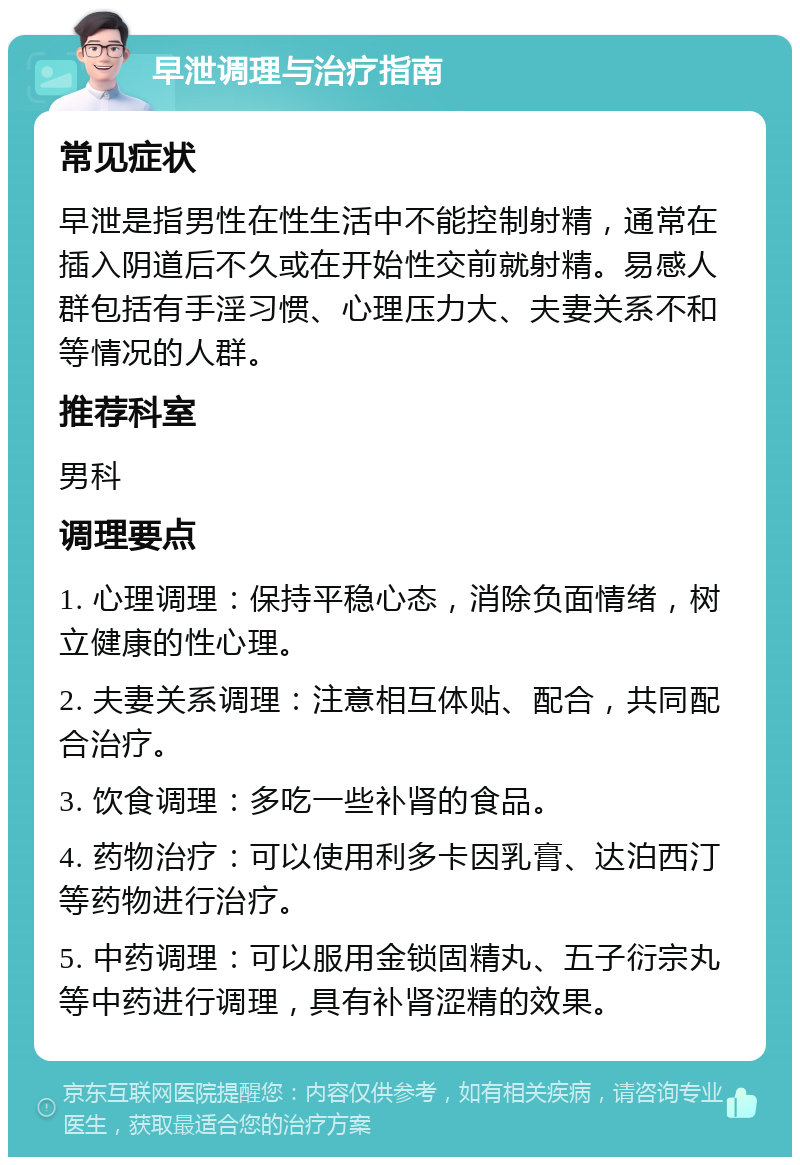 早泄调理与治疗指南 常见症状 早泄是指男性在性生活中不能控制射精，通常在插入阴道后不久或在开始性交前就射精。易感人群包括有手淫习惯、心理压力大、夫妻关系不和等情况的人群。 推荐科室 男科 调理要点 1. 心理调理：保持平稳心态，消除负面情绪，树立健康的性心理。 2. 夫妻关系调理：注意相互体贴、配合，共同配合治疗。 3. 饮食调理：多吃一些补肾的食品。 4. 药物治疗：可以使用利多卡因乳膏、达泊西汀等药物进行治疗。 5. 中药调理：可以服用金锁固精丸、五子衍宗丸等中药进行调理，具有补肾涩精的效果。