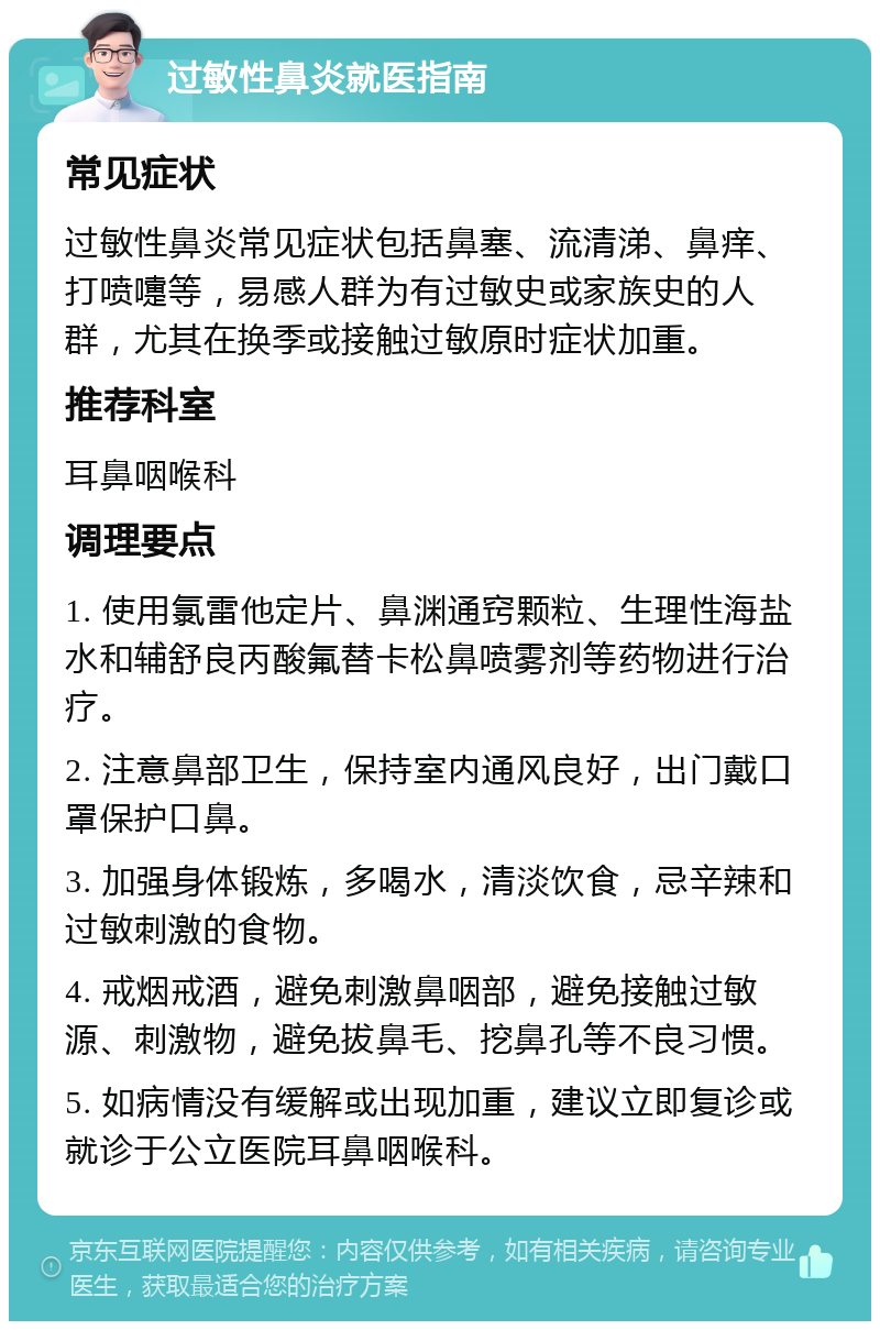 过敏性鼻炎就医指南 常见症状 过敏性鼻炎常见症状包括鼻塞、流清涕、鼻痒、打喷嚏等，易感人群为有过敏史或家族史的人群，尤其在换季或接触过敏原时症状加重。 推荐科室 耳鼻咽喉科 调理要点 1. 使用氯雷他定片、鼻渊通窍颗粒、生理性海盐水和辅舒良丙酸氟替卡松鼻喷雾剂等药物进行治疗。 2. 注意鼻部卫生，保持室内通风良好，出门戴口罩保护口鼻。 3. 加强身体锻炼，多喝水，清淡饮食，忌辛辣和过敏刺激的食物。 4. 戒烟戒酒，避免刺激鼻咽部，避免接触过敏源、刺激物，避免拔鼻毛、挖鼻孔等不良习惯。 5. 如病情没有缓解或出现加重，建议立即复诊或就诊于公立医院耳鼻咽喉科。