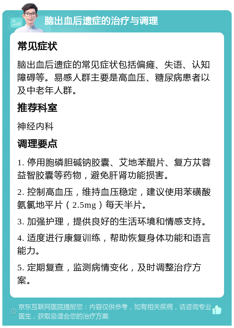 脑出血后遗症的治疗与调理 常见症状 脑出血后遗症的常见症状包括偏瘫、失语、认知障碍等。易感人群主要是高血压、糖尿病患者以及中老年人群。 推荐科室 神经内科 调理要点 1. 停用胞磷胆碱钠胶囊、艾地苯醌片、复方苁蓉益智胶囊等药物，避免肝肾功能损害。 2. 控制高血压，维持血压稳定，建议使用苯磺酸氨氯地平片（2.5mg）每天半片。 3. 加强护理，提供良好的生活环境和情感支持。 4. 适度进行康复训练，帮助恢复身体功能和语言能力。 5. 定期复查，监测病情变化，及时调整治疗方案。