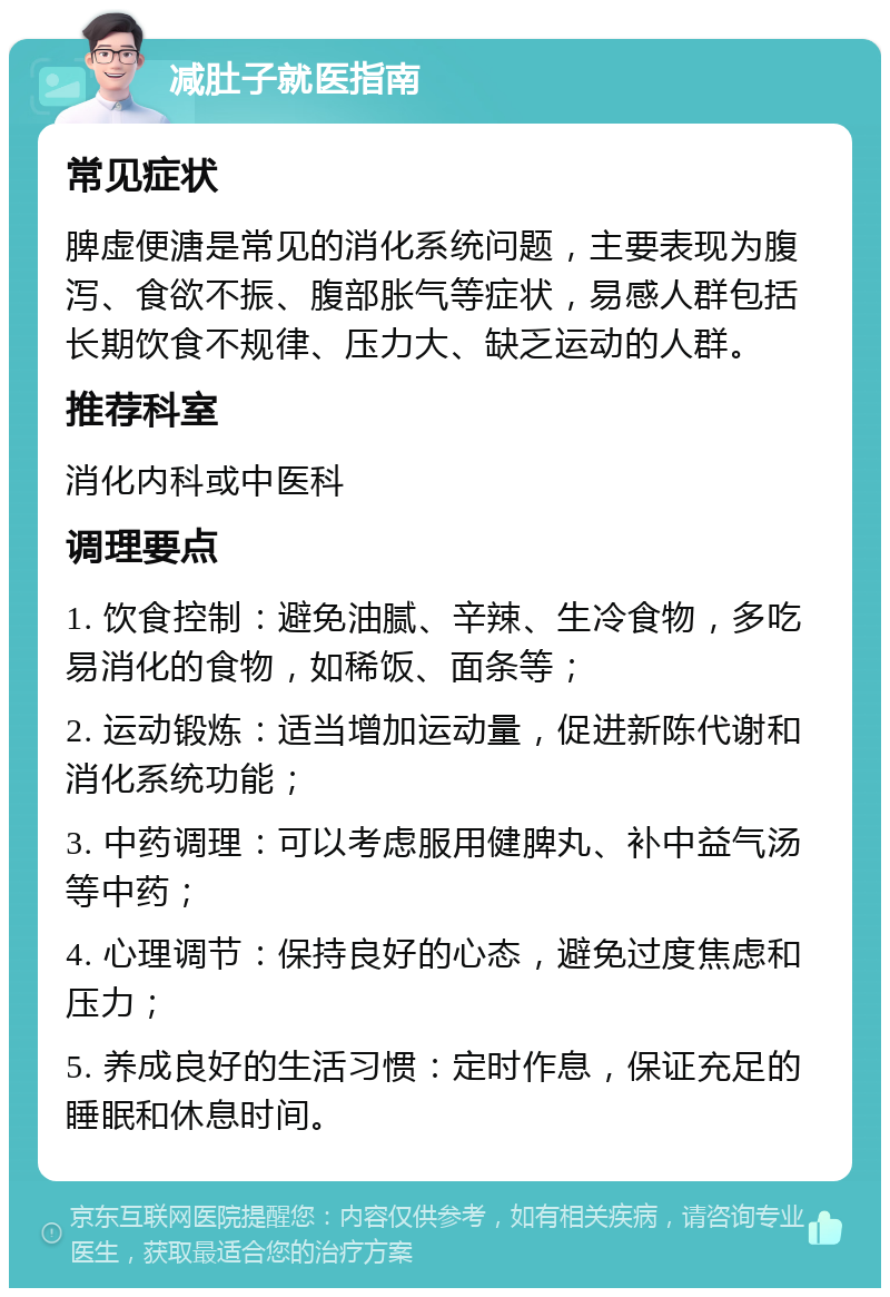 减肚子就医指南 常见症状 脾虚便溏是常见的消化系统问题，主要表现为腹泻、食欲不振、腹部胀气等症状，易感人群包括长期饮食不规律、压力大、缺乏运动的人群。 推荐科室 消化内科或中医科 调理要点 1. 饮食控制：避免油腻、辛辣、生冷食物，多吃易消化的食物，如稀饭、面条等； 2. 运动锻炼：适当增加运动量，促进新陈代谢和消化系统功能； 3. 中药调理：可以考虑服用健脾丸、补中益气汤等中药； 4. 心理调节：保持良好的心态，避免过度焦虑和压力； 5. 养成良好的生活习惯：定时作息，保证充足的睡眠和休息时间。