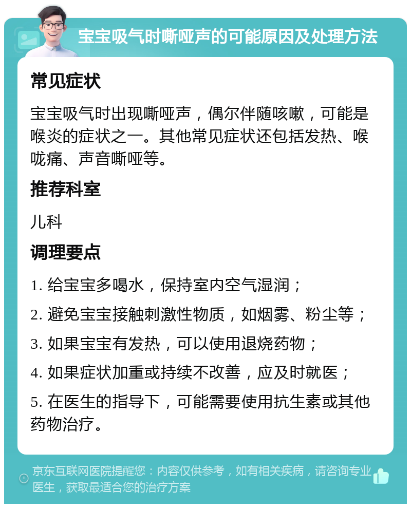 宝宝吸气时嘶哑声的可能原因及处理方法 常见症状 宝宝吸气时出现嘶哑声，偶尔伴随咳嗽，可能是喉炎的症状之一。其他常见症状还包括发热、喉咙痛、声音嘶哑等。 推荐科室 儿科 调理要点 1. 给宝宝多喝水，保持室内空气湿润； 2. 避免宝宝接触刺激性物质，如烟雾、粉尘等； 3. 如果宝宝有发热，可以使用退烧药物； 4. 如果症状加重或持续不改善，应及时就医； 5. 在医生的指导下，可能需要使用抗生素或其他药物治疗。