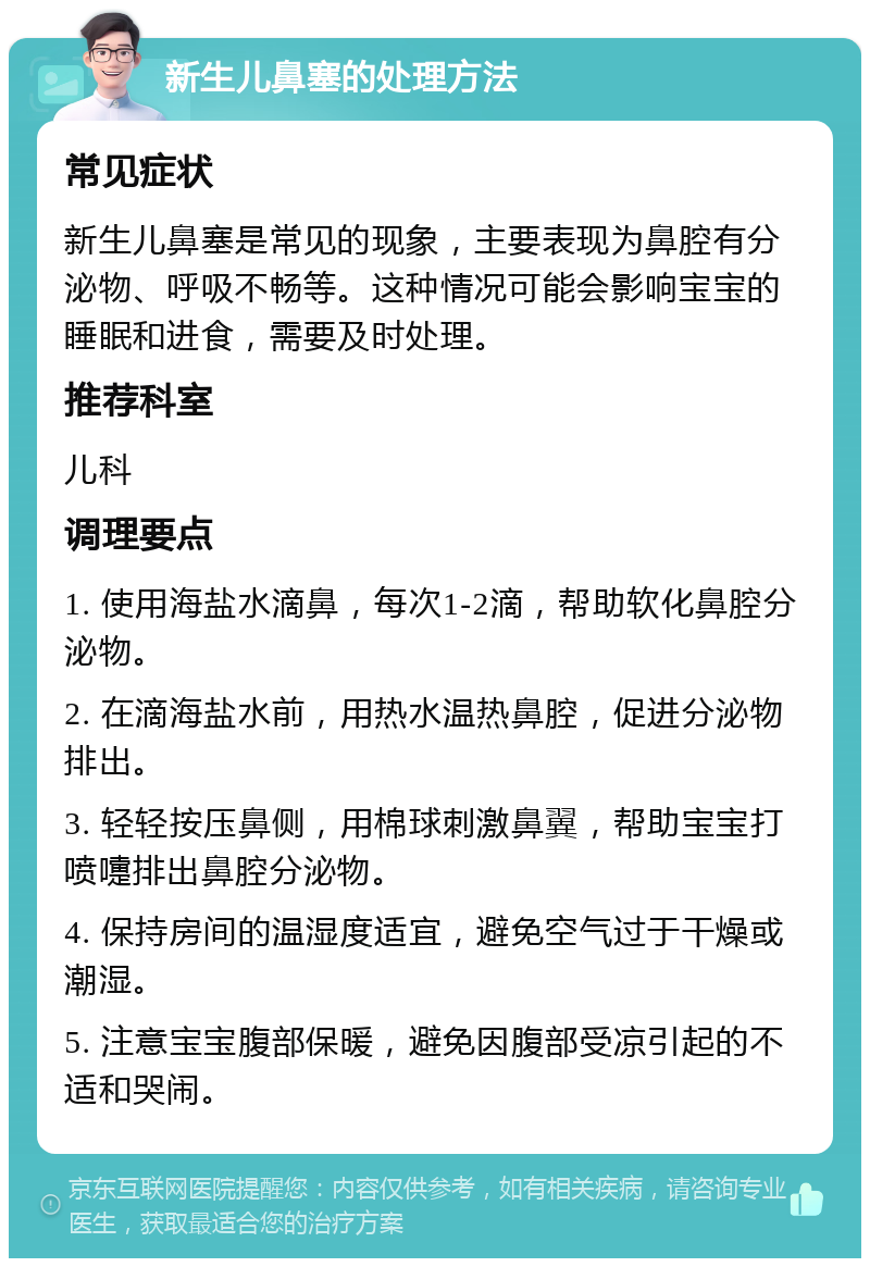 新生儿鼻塞的处理方法 常见症状 新生儿鼻塞是常见的现象，主要表现为鼻腔有分泌物、呼吸不畅等。这种情况可能会影响宝宝的睡眠和进食，需要及时处理。 推荐科室 儿科 调理要点 1. 使用海盐水滴鼻，每次1-2滴，帮助软化鼻腔分泌物。 2. 在滴海盐水前，用热水温热鼻腔，促进分泌物排出。 3. 轻轻按压鼻侧，用棉球刺激鼻翼，帮助宝宝打喷嚏排出鼻腔分泌物。 4. 保持房间的温湿度适宜，避免空气过于干燥或潮湿。 5. 注意宝宝腹部保暖，避免因腹部受凉引起的不适和哭闹。