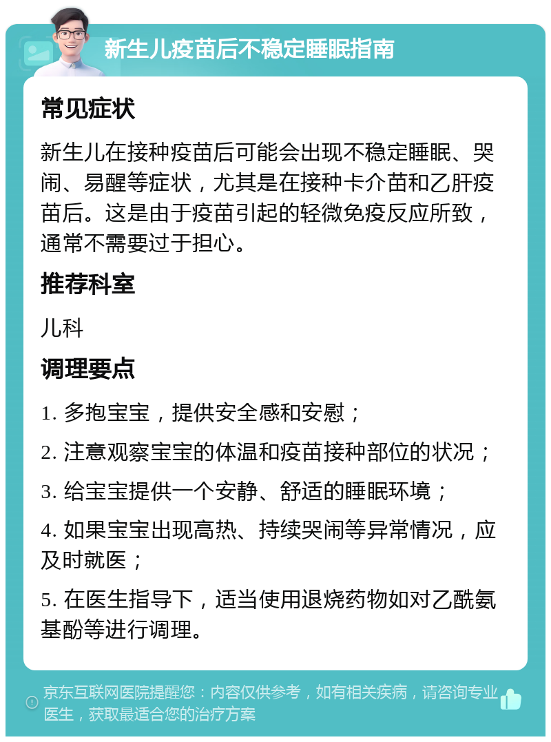 新生儿疫苗后不稳定睡眠指南 常见症状 新生儿在接种疫苗后可能会出现不稳定睡眠、哭闹、易醒等症状，尤其是在接种卡介苗和乙肝疫苗后。这是由于疫苗引起的轻微免疫反应所致，通常不需要过于担心。 推荐科室 儿科 调理要点 1. 多抱宝宝，提供安全感和安慰； 2. 注意观察宝宝的体温和疫苗接种部位的状况； 3. 给宝宝提供一个安静、舒适的睡眠环境； 4. 如果宝宝出现高热、持续哭闹等异常情况，应及时就医； 5. 在医生指导下，适当使用退烧药物如对乙酰氨基酚等进行调理。