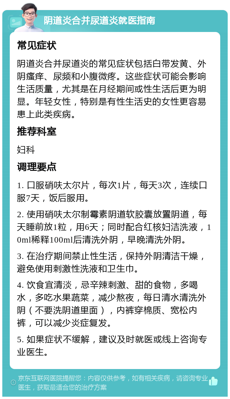 阴道炎合并尿道炎就医指南 常见症状 阴道炎合并尿道炎的常见症状包括白带发黄、外阴瘙痒、尿频和小腹微疼。这些症状可能会影响生活质量，尤其是在月经期间或性生活后更为明显。年轻女性，特别是有性生活史的女性更容易患上此类疾病。 推荐科室 妇科 调理要点 1. 口服硝呋太尔片，每次1片，每天3次，连续口服7天，饭后服用。 2. 使用硝呋太尔制霉素阴道软胶囊放置阴道，每天睡前放1粒，用6天；同时配合红核妇洁洗液，10ml稀释100ml后清洗外阴，早晚清洗外阴。 3. 在治疗期间禁止性生活，保持外阴清洁干燥，避免使用刺激性洗液和卫生巾。 4. 饮食宜清淡，忌辛辣刺激、甜的食物，多喝水，多吃水果蔬菜，减少熬夜，每日清水清洗外阴（不要洗阴道里面），内裤穿棉质、宽松内裤，可以减少炎症复发。 5. 如果症状不缓解，建议及时就医或线上咨询专业医生。