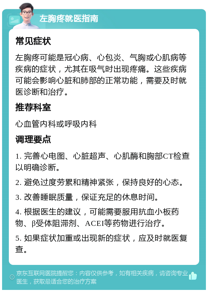 左胸疼就医指南 常见症状 左胸疼可能是冠心病、心包炎、气胸或心肌病等疾病的症状，尤其在吸气时出现疼痛。这些疾病可能会影响心脏和肺部的正常功能，需要及时就医诊断和治疗。 推荐科室 心血管内科或呼吸内科 调理要点 1. 完善心电图、心脏超声、心肌酶和胸部CT检查以明确诊断。 2. 避免过度劳累和精神紧张，保持良好的心态。 3. 改善睡眠质量，保证充足的休息时间。 4. 根据医生的建议，可能需要服用抗血小板药物、β受体阻滞剂、ACEI等药物进行治疗。 5. 如果症状加重或出现新的症状，应及时就医复查。