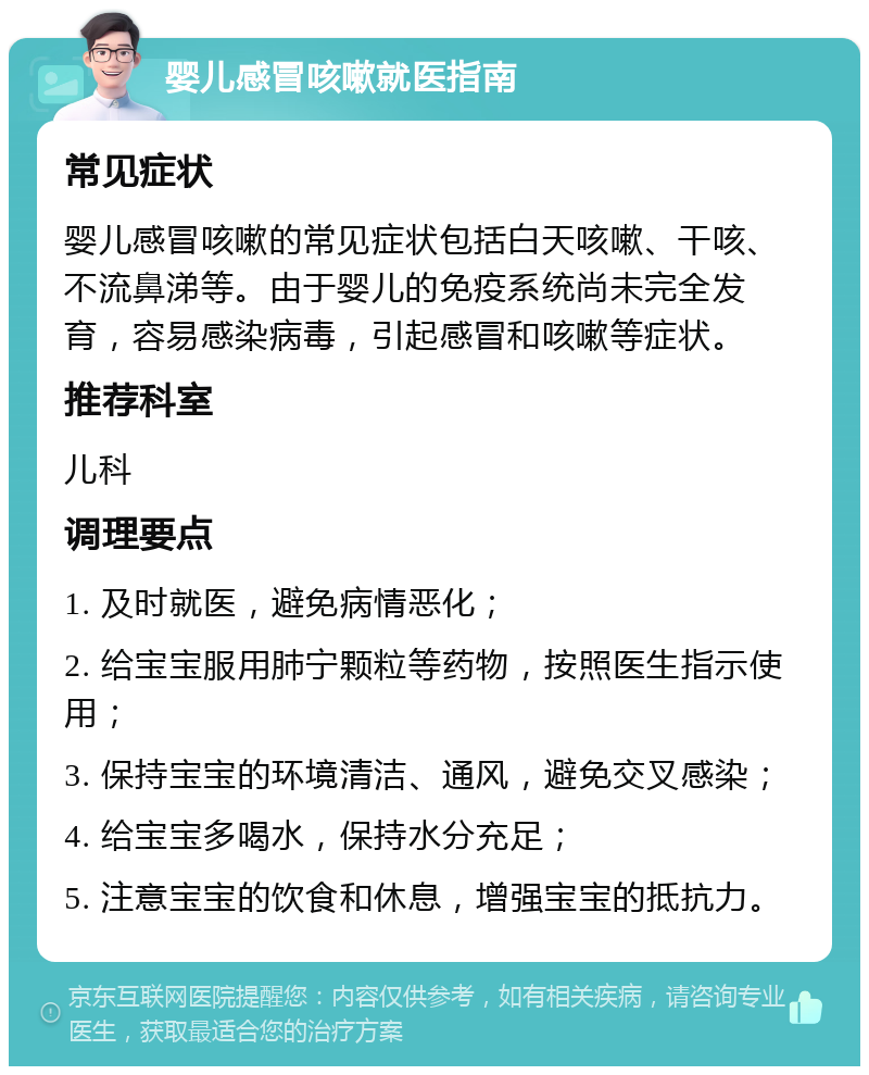 婴儿感冒咳嗽就医指南 常见症状 婴儿感冒咳嗽的常见症状包括白天咳嗽、干咳、不流鼻涕等。由于婴儿的免疫系统尚未完全发育，容易感染病毒，引起感冒和咳嗽等症状。 推荐科室 儿科 调理要点 1. 及时就医，避免病情恶化； 2. 给宝宝服用肺宁颗粒等药物，按照医生指示使用； 3. 保持宝宝的环境清洁、通风，避免交叉感染； 4. 给宝宝多喝水，保持水分充足； 5. 注意宝宝的饮食和休息，增强宝宝的抵抗力。