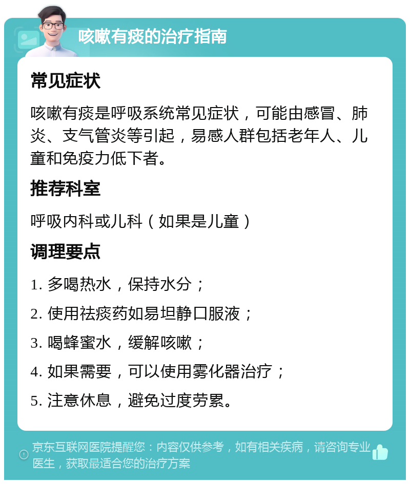 咳嗽有痰的治疗指南 常见症状 咳嗽有痰是呼吸系统常见症状，可能由感冒、肺炎、支气管炎等引起，易感人群包括老年人、儿童和免疫力低下者。 推荐科室 呼吸内科或儿科（如果是儿童） 调理要点 1. 多喝热水，保持水分； 2. 使用祛痰药如易坦静口服液； 3. 喝蜂蜜水，缓解咳嗽； 4. 如果需要，可以使用雾化器治疗； 5. 注意休息，避免过度劳累。