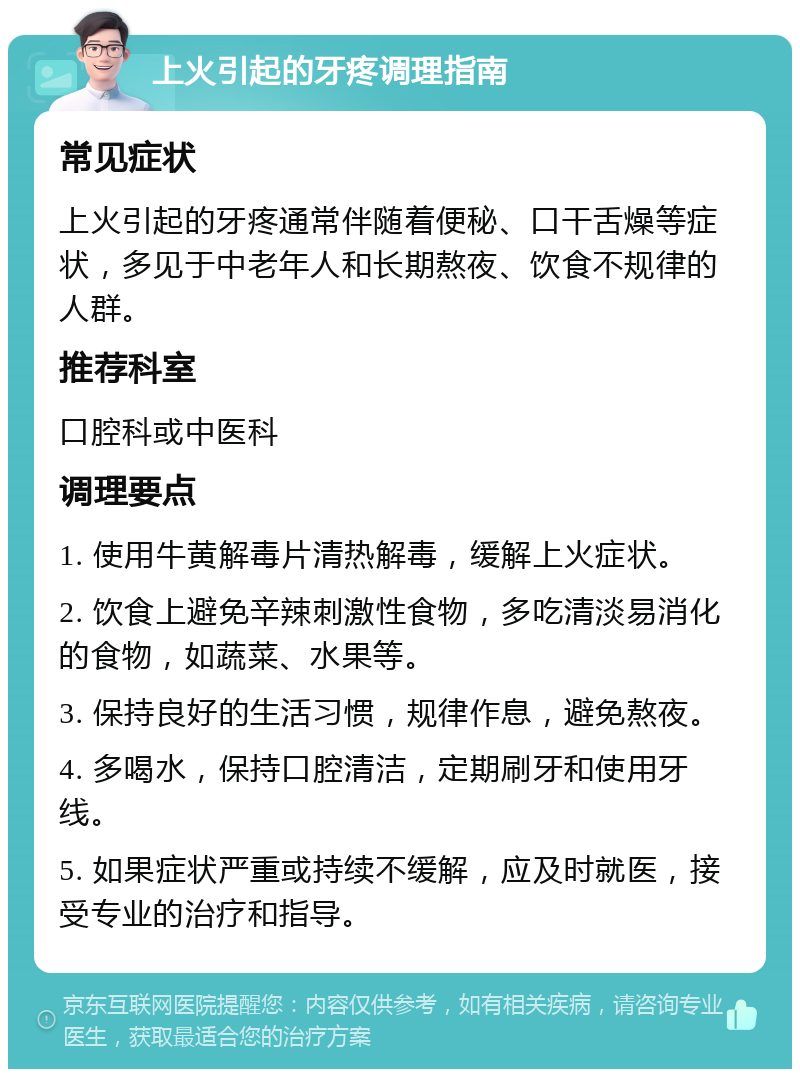 上火引起的牙疼调理指南 常见症状 上火引起的牙疼通常伴随着便秘、口干舌燥等症状，多见于中老年人和长期熬夜、饮食不规律的人群。 推荐科室 口腔科或中医科 调理要点 1. 使用牛黄解毒片清热解毒，缓解上火症状。 2. 饮食上避免辛辣刺激性食物，多吃清淡易消化的食物，如蔬菜、水果等。 3. 保持良好的生活习惯，规律作息，避免熬夜。 4. 多喝水，保持口腔清洁，定期刷牙和使用牙线。 5. 如果症状严重或持续不缓解，应及时就医，接受专业的治疗和指导。