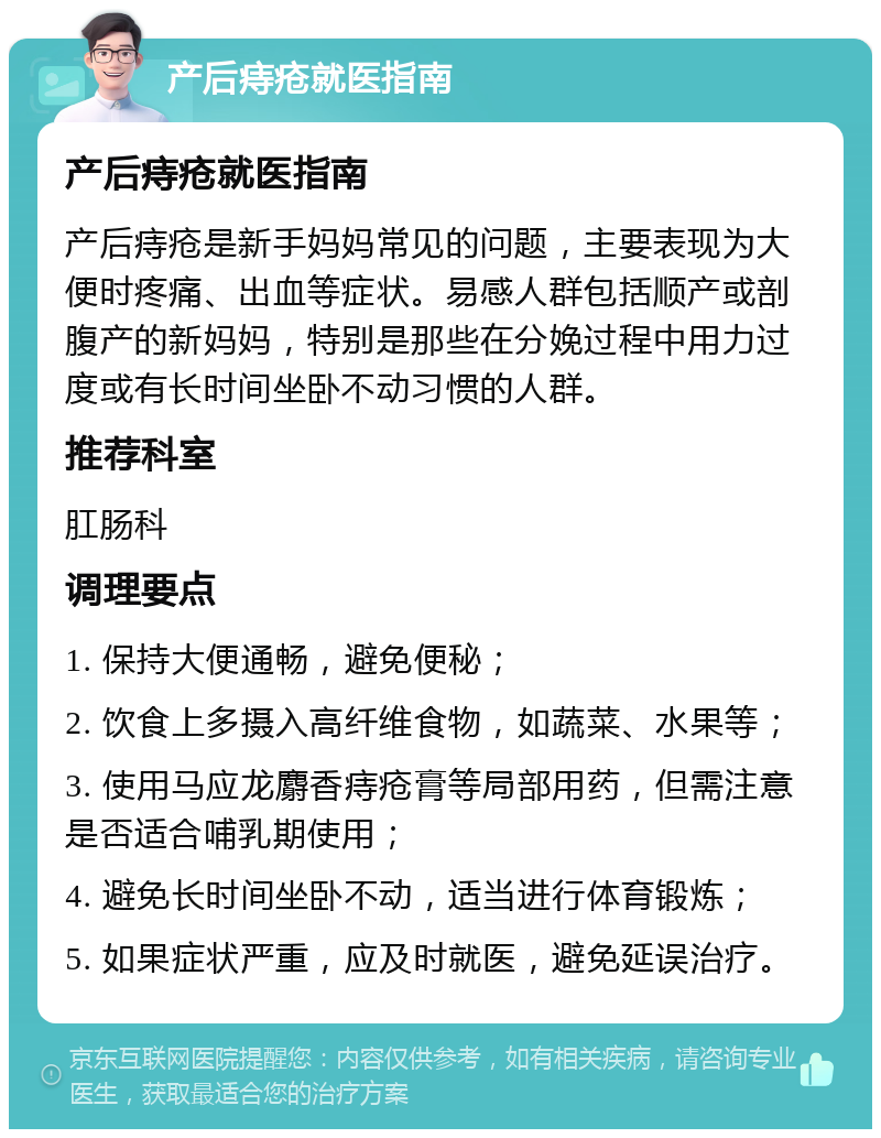 产后痔疮就医指南 产后痔疮就医指南 产后痔疮是新手妈妈常见的问题，主要表现为大便时疼痛、出血等症状。易感人群包括顺产或剖腹产的新妈妈，特别是那些在分娩过程中用力过度或有长时间坐卧不动习惯的人群。 推荐科室 肛肠科 调理要点 1. 保持大便通畅，避免便秘； 2. 饮食上多摄入高纤维食物，如蔬菜、水果等； 3. 使用马应龙麝香痔疮膏等局部用药，但需注意是否适合哺乳期使用； 4. 避免长时间坐卧不动，适当进行体育锻炼； 5. 如果症状严重，应及时就医，避免延误治疗。