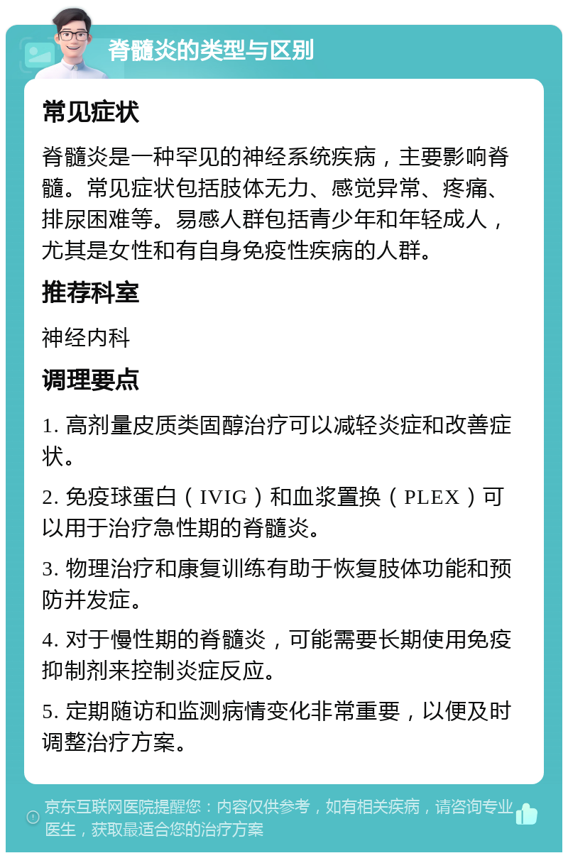 脊髓炎的类型与区别 常见症状 脊髓炎是一种罕见的神经系统疾病，主要影响脊髓。常见症状包括肢体无力、感觉异常、疼痛、排尿困难等。易感人群包括青少年和年轻成人，尤其是女性和有自身免疫性疾病的人群。 推荐科室 神经内科 调理要点 1. 高剂量皮质类固醇治疗可以减轻炎症和改善症状。 2. 免疫球蛋白（IVIG）和血浆置换（PLEX）可以用于治疗急性期的脊髓炎。 3. 物理治疗和康复训练有助于恢复肢体功能和预防并发症。 4. 对于慢性期的脊髓炎，可能需要长期使用免疫抑制剂来控制炎症反应。 5. 定期随访和监测病情变化非常重要，以便及时调整治疗方案。