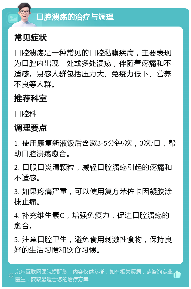 口腔溃疡的治疗与调理 常见症状 口腔溃疡是一种常见的口腔黏膜疾病，主要表现为口腔内出现一处或多处溃疡，伴随着疼痛和不适感。易感人群包括压力大、免疫力低下、营养不良等人群。 推荐科室 口腔科 调理要点 1. 使用康复新液饭后含漱3-5分钟/次，3次/日，帮助口腔溃疡愈合。 2. 口服口炎清颗粒，减轻口腔溃疡引起的疼痛和不适感。 3. 如果疼痛严重，可以使用复方苯佐卡因凝胶涂抹止痛。 4. 补充维生素C，增强免疫力，促进口腔溃疡的愈合。 5. 注意口腔卫生，避免食用刺激性食物，保持良好的生活习惯和饮食习惯。