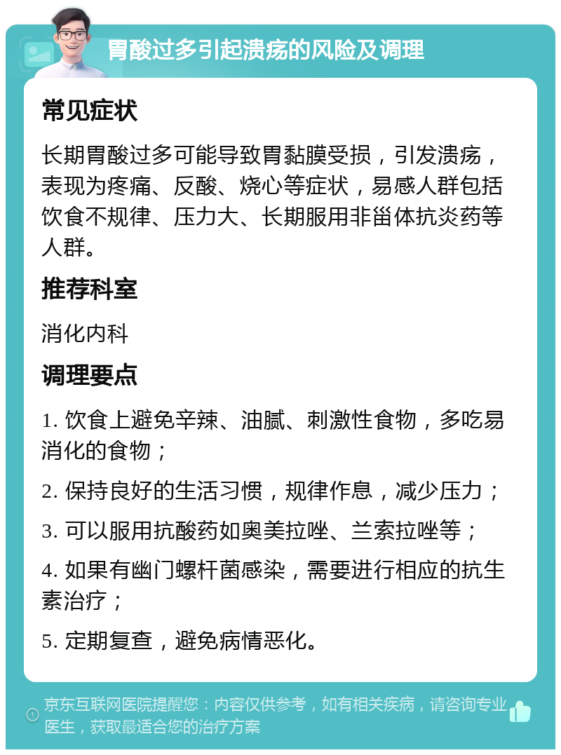 胃酸过多引起溃疡的风险及调理 常见症状 长期胃酸过多可能导致胃黏膜受损，引发溃疡，表现为疼痛、反酸、烧心等症状，易感人群包括饮食不规律、压力大、长期服用非甾体抗炎药等人群。 推荐科室 消化内科 调理要点 1. 饮食上避免辛辣、油腻、刺激性食物，多吃易消化的食物； 2. 保持良好的生活习惯，规律作息，减少压力； 3. 可以服用抗酸药如奥美拉唑、兰索拉唑等； 4. 如果有幽门螺杆菌感染，需要进行相应的抗生素治疗； 5. 定期复查，避免病情恶化。