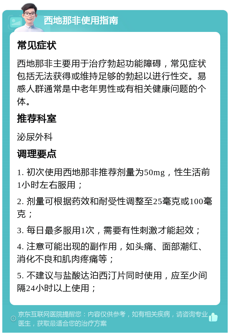 西地那非使用指南 常见症状 西地那非主要用于治疗勃起功能障碍，常见症状包括无法获得或维持足够的勃起以进行性交。易感人群通常是中老年男性或有相关健康问题的个体。 推荐科室 泌尿外科 调理要点 1. 初次使用西地那非推荐剂量为50mg，性生活前1小时左右服用； 2. 剂量可根据药效和耐受性调整至25毫克或100毫克； 3. 每日最多服用1次，需要有性刺激才能起效； 4. 注意可能出现的副作用，如头痛、面部潮红、消化不良和肌肉疼痛等； 5. 不建议与盐酸达泊西汀片同时使用，应至少间隔24小时以上使用；