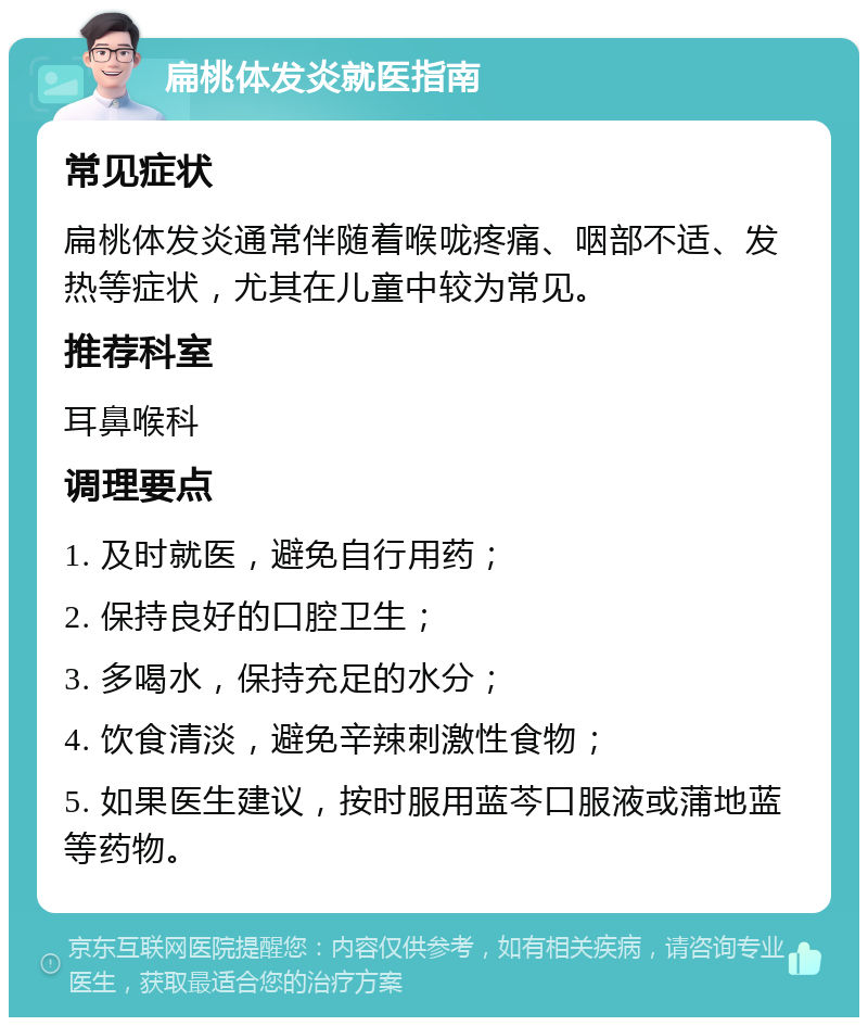 扁桃体发炎就医指南 常见症状 扁桃体发炎通常伴随着喉咙疼痛、咽部不适、发热等症状，尤其在儿童中较为常见。 推荐科室 耳鼻喉科 调理要点 1. 及时就医，避免自行用药； 2. 保持良好的口腔卫生； 3. 多喝水，保持充足的水分； 4. 饮食清淡，避免辛辣刺激性食物； 5. 如果医生建议，按时服用蓝芩口服液或蒲地蓝等药物。