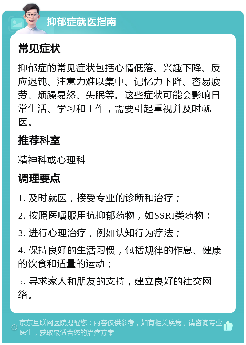 抑郁症就医指南 常见症状 抑郁症的常见症状包括心情低落、兴趣下降、反应迟钝、注意力难以集中、记忆力下降、容易疲劳、烦躁易怒、失眠等。这些症状可能会影响日常生活、学习和工作，需要引起重视并及时就医。 推荐科室 精神科或心理科 调理要点 1. 及时就医，接受专业的诊断和治疗； 2. 按照医嘱服用抗抑郁药物，如SSRI类药物； 3. 进行心理治疗，例如认知行为疗法； 4. 保持良好的生活习惯，包括规律的作息、健康的饮食和适量的运动； 5. 寻求家人和朋友的支持，建立良好的社交网络。