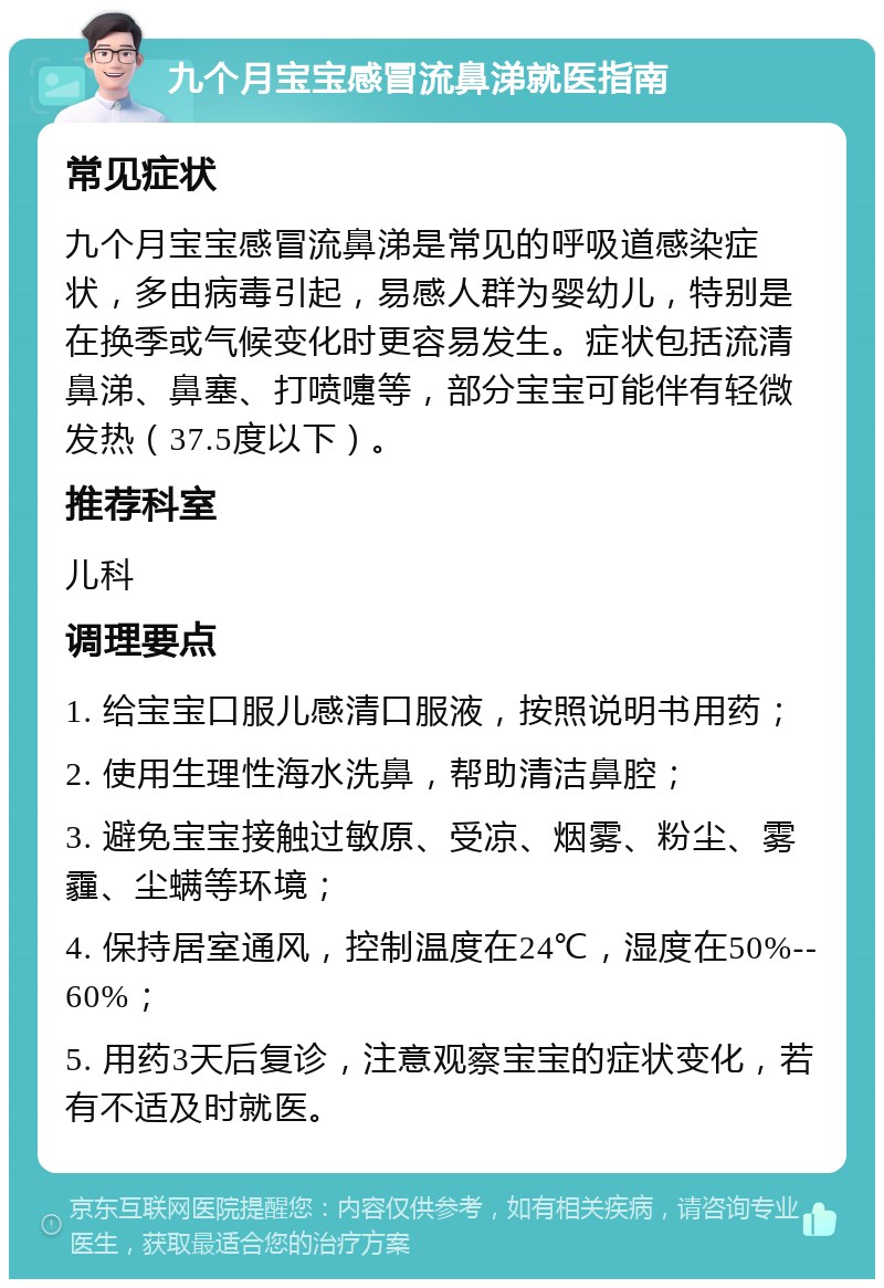 九个月宝宝感冒流鼻涕就医指南 常见症状 九个月宝宝感冒流鼻涕是常见的呼吸道感染症状，多由病毒引起，易感人群为婴幼儿，特别是在换季或气候变化时更容易发生。症状包括流清鼻涕、鼻塞、打喷嚏等，部分宝宝可能伴有轻微发热（37.5度以下）。 推荐科室 儿科 调理要点 1. 给宝宝口服儿感清口服液，按照说明书用药； 2. 使用生理性海水洗鼻，帮助清洁鼻腔； 3. 避免宝宝接触过敏原、受凉、烟雾、粉尘、雾霾、尘螨等环境； 4. 保持居室通风，控制温度在24℃，湿度在50%--60%； 5. 用药3天后复诊，注意观察宝宝的症状变化，若有不适及时就医。