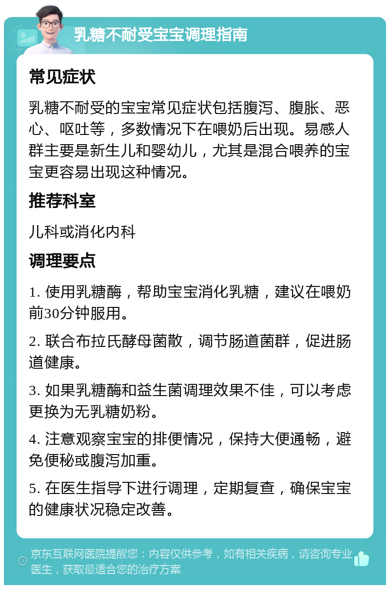 乳糖不耐受宝宝调理指南 常见症状 乳糖不耐受的宝宝常见症状包括腹泻、腹胀、恶心、呕吐等，多数情况下在喂奶后出现。易感人群主要是新生儿和婴幼儿，尤其是混合喂养的宝宝更容易出现这种情况。 推荐科室 儿科或消化内科 调理要点 1. 使用乳糖酶，帮助宝宝消化乳糖，建议在喂奶前30分钟服用。 2. 联合布拉氏酵母菌散，调节肠道菌群，促进肠道健康。 3. 如果乳糖酶和益生菌调理效果不佳，可以考虑更换为无乳糖奶粉。 4. 注意观察宝宝的排便情况，保持大便通畅，避免便秘或腹泻加重。 5. 在医生指导下进行调理，定期复查，确保宝宝的健康状况稳定改善。