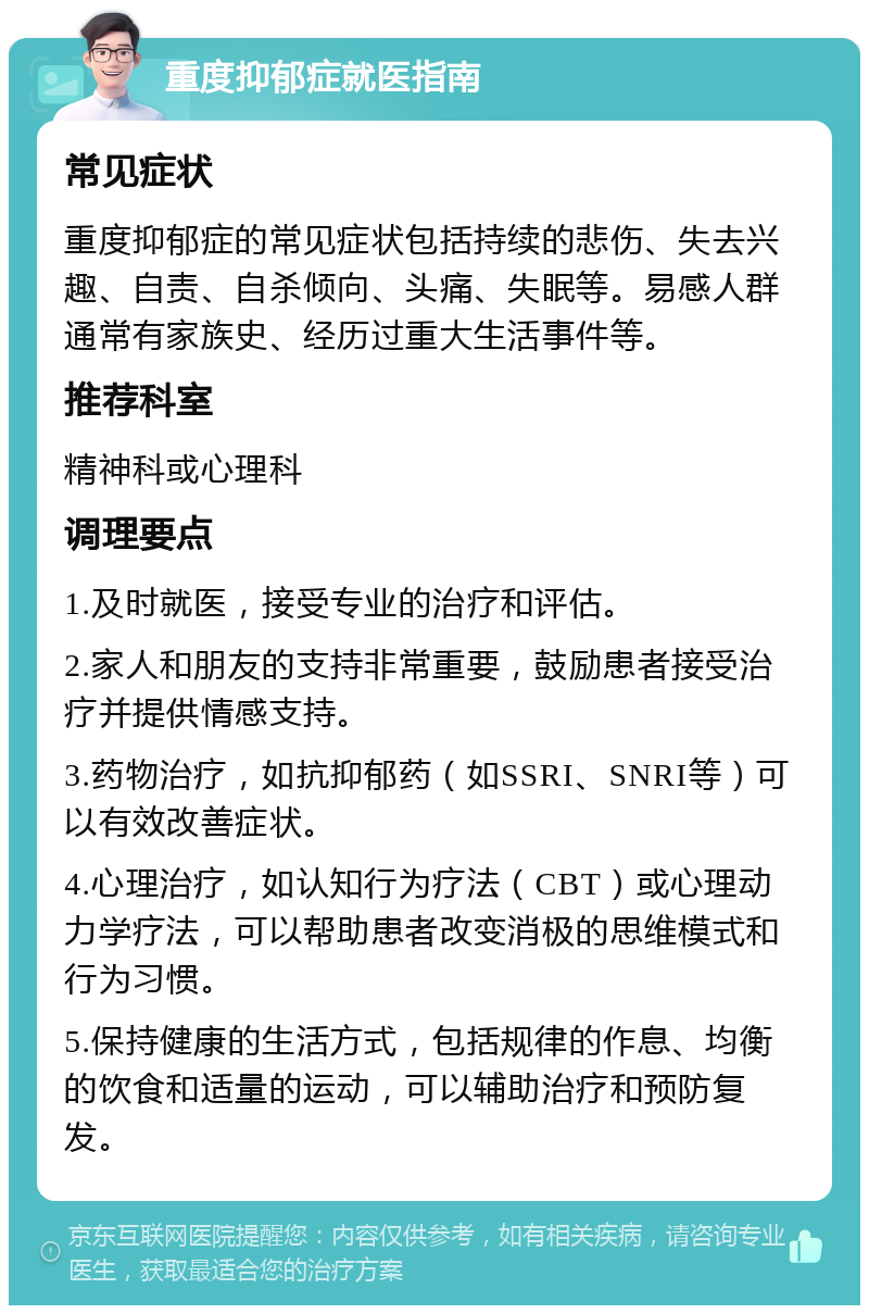 重度抑郁症就医指南 常见症状 重度抑郁症的常见症状包括持续的悲伤、失去兴趣、自责、自杀倾向、头痛、失眠等。易感人群通常有家族史、经历过重大生活事件等。 推荐科室 精神科或心理科 调理要点 1.及时就医，接受专业的治疗和评估。 2.家人和朋友的支持非常重要，鼓励患者接受治疗并提供情感支持。 3.药物治疗，如抗抑郁药（如SSRI、SNRI等）可以有效改善症状。 4.心理治疗，如认知行为疗法（CBT）或心理动力学疗法，可以帮助患者改变消极的思维模式和行为习惯。 5.保持健康的生活方式，包括规律的作息、均衡的饮食和适量的运动，可以辅助治疗和预防复发。