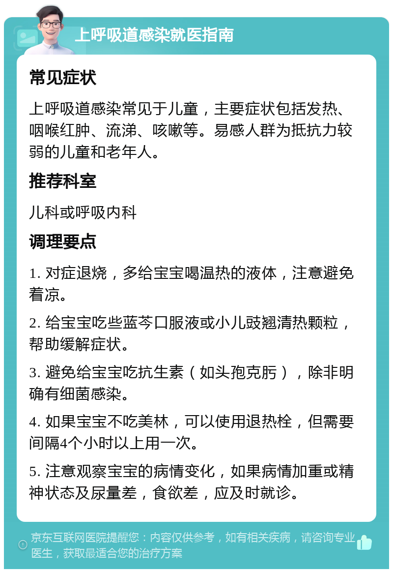 上呼吸道感染就医指南 常见症状 上呼吸道感染常见于儿童，主要症状包括发热、咽喉红肿、流涕、咳嗽等。易感人群为抵抗力较弱的儿童和老年人。 推荐科室 儿科或呼吸内科 调理要点 1. 对症退烧，多给宝宝喝温热的液体，注意避免着凉。 2. 给宝宝吃些蓝芩口服液或小儿豉翘清热颗粒，帮助缓解症状。 3. 避免给宝宝吃抗生素（如头孢克肟），除非明确有细菌感染。 4. 如果宝宝不吃美林，可以使用退热栓，但需要间隔4个小时以上用一次。 5. 注意观察宝宝的病情变化，如果病情加重或精神状态及尿量差，食欲差，应及时就诊。