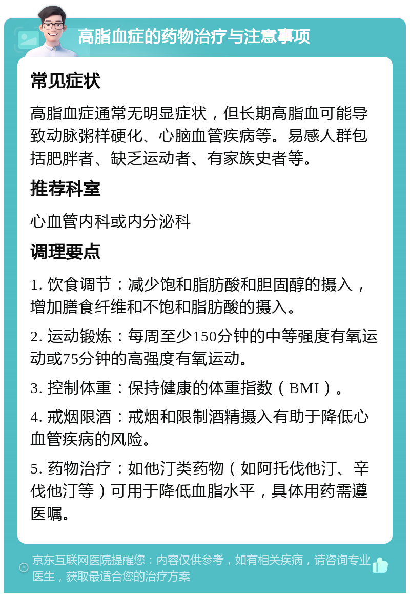 高脂血症的药物治疗与注意事项 常见症状 高脂血症通常无明显症状，但长期高脂血可能导致动脉粥样硬化、心脑血管疾病等。易感人群包括肥胖者、缺乏运动者、有家族史者等。 推荐科室 心血管内科或内分泌科 调理要点 1. 饮食调节：减少饱和脂肪酸和胆固醇的摄入，增加膳食纤维和不饱和脂肪酸的摄入。 2. 运动锻炼：每周至少150分钟的中等强度有氧运动或75分钟的高强度有氧运动。 3. 控制体重：保持健康的体重指数（BMI）。 4. 戒烟限酒：戒烟和限制酒精摄入有助于降低心血管疾病的风险。 5. 药物治疗：如他汀类药物（如阿托伐他汀、辛伐他汀等）可用于降低血脂水平，具体用药需遵医嘱。