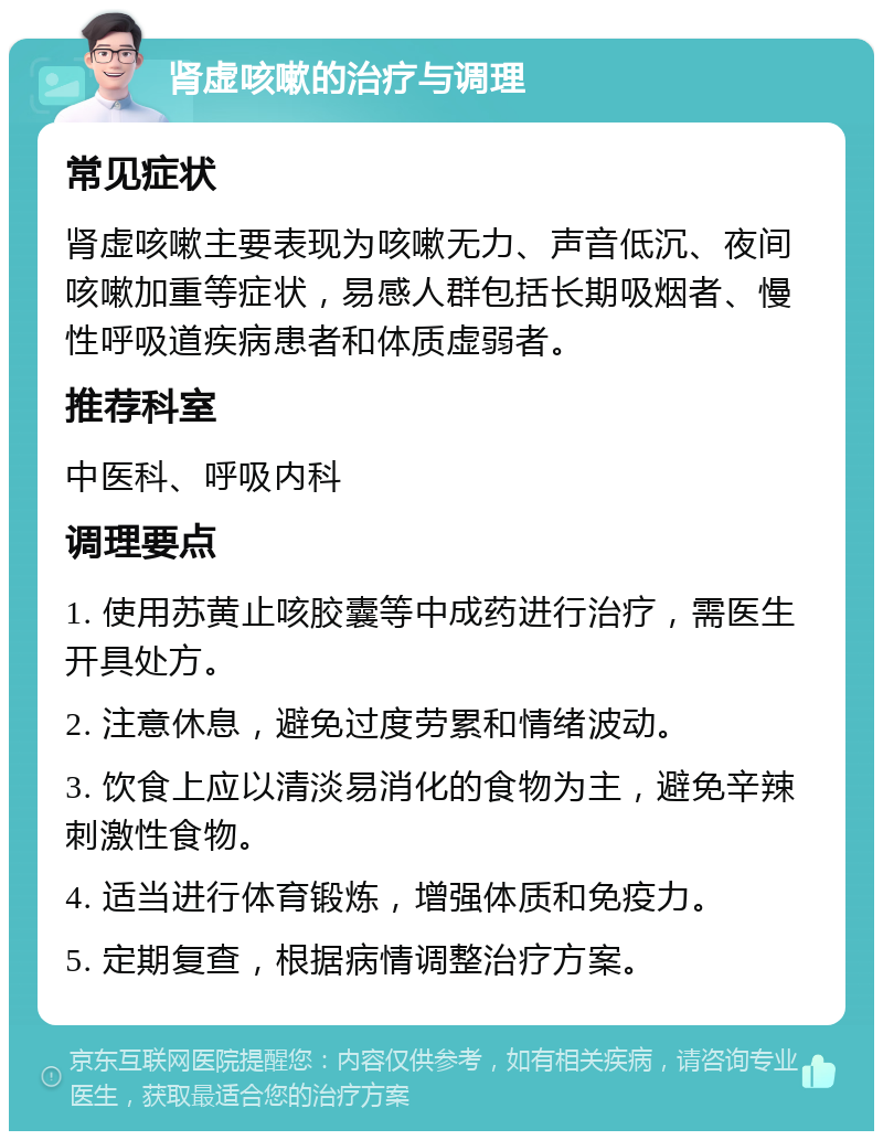 肾虚咳嗽的治疗与调理 常见症状 肾虚咳嗽主要表现为咳嗽无力、声音低沉、夜间咳嗽加重等症状，易感人群包括长期吸烟者、慢性呼吸道疾病患者和体质虚弱者。 推荐科室 中医科、呼吸内科 调理要点 1. 使用苏黄止咳胶囊等中成药进行治疗，需医生开具处方。 2. 注意休息，避免过度劳累和情绪波动。 3. 饮食上应以清淡易消化的食物为主，避免辛辣刺激性食物。 4. 适当进行体育锻炼，增强体质和免疫力。 5. 定期复查，根据病情调整治疗方案。