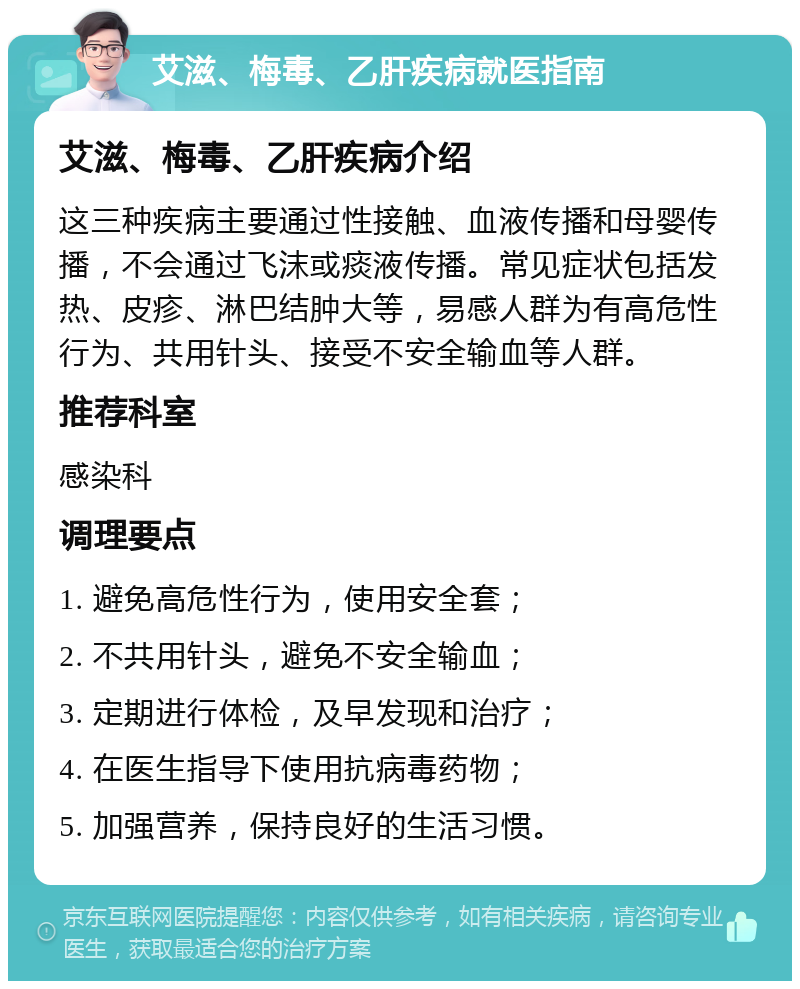 艾滋、梅毒、乙肝疾病就医指南 艾滋、梅毒、乙肝疾病介绍 这三种疾病主要通过性接触、血液传播和母婴传播，不会通过飞沫或痰液传播。常见症状包括发热、皮疹、淋巴结肿大等，易感人群为有高危性行为、共用针头、接受不安全输血等人群。 推荐科室 感染科 调理要点 1. 避免高危性行为，使用安全套； 2. 不共用针头，避免不安全输血； 3. 定期进行体检，及早发现和治疗； 4. 在医生指导下使用抗病毒药物； 5. 加强营养，保持良好的生活习惯。