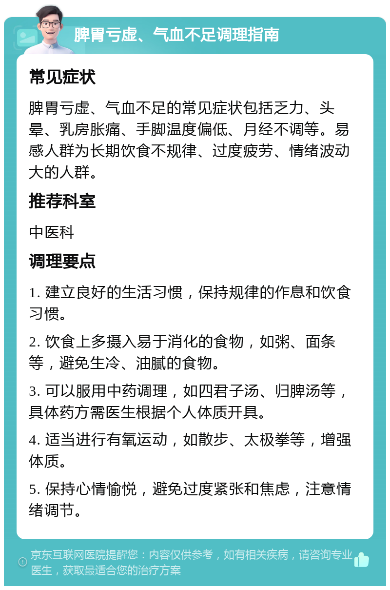 脾胃亏虚、气血不足调理指南 常见症状 脾胃亏虚、气血不足的常见症状包括乏力、头晕、乳房胀痛、手脚温度偏低、月经不调等。易感人群为长期饮食不规律、过度疲劳、情绪波动大的人群。 推荐科室 中医科 调理要点 1. 建立良好的生活习惯，保持规律的作息和饮食习惯。 2. 饮食上多摄入易于消化的食物，如粥、面条等，避免生冷、油腻的食物。 3. 可以服用中药调理，如四君子汤、归脾汤等，具体药方需医生根据个人体质开具。 4. 适当进行有氧运动，如散步、太极拳等，增强体质。 5. 保持心情愉悦，避免过度紧张和焦虑，注意情绪调节。