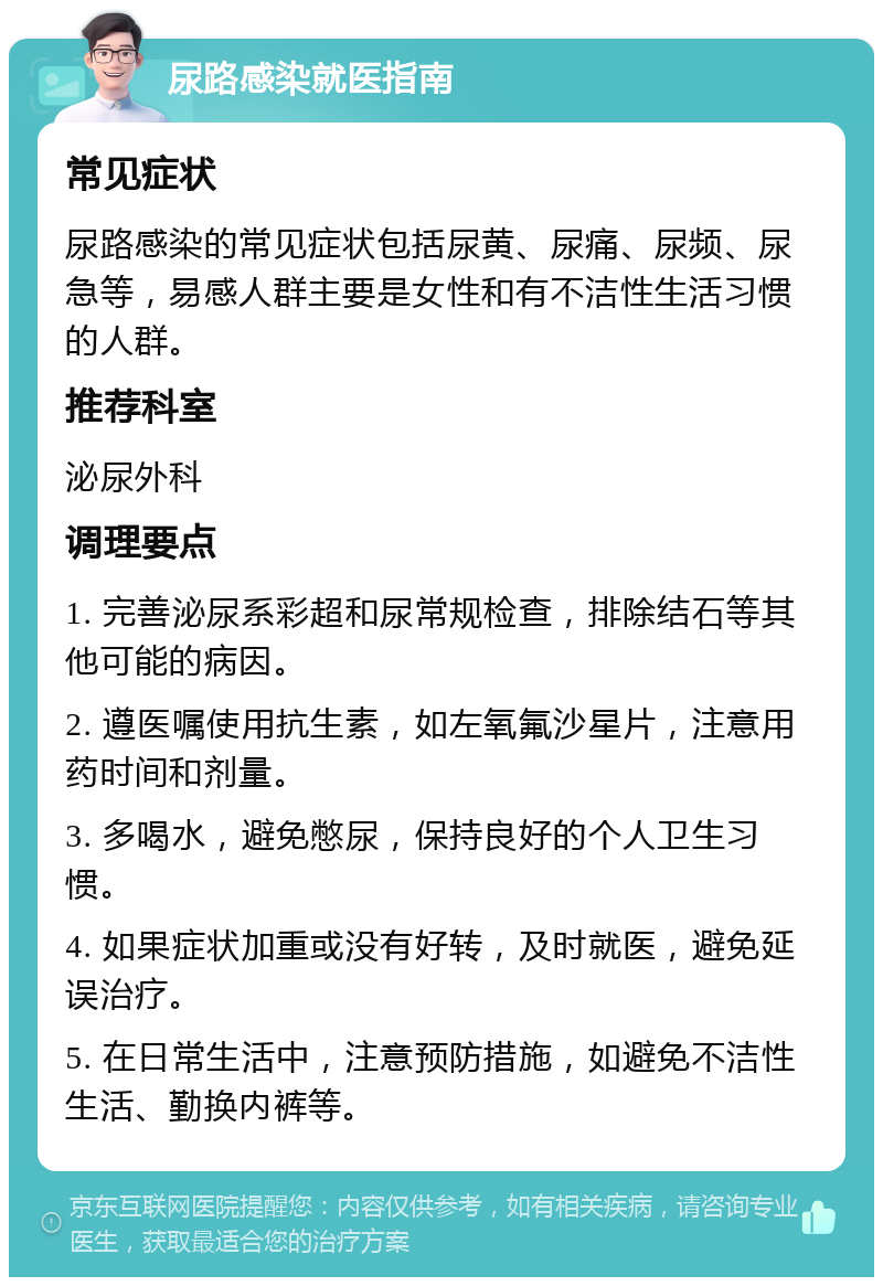 尿路感染就医指南 常见症状 尿路感染的常见症状包括尿黄、尿痛、尿频、尿急等，易感人群主要是女性和有不洁性生活习惯的人群。 推荐科室 泌尿外科 调理要点 1. 完善泌尿系彩超和尿常规检查，排除结石等其他可能的病因。 2. 遵医嘱使用抗生素，如左氧氟沙星片，注意用药时间和剂量。 3. 多喝水，避免憋尿，保持良好的个人卫生习惯。 4. 如果症状加重或没有好转，及时就医，避免延误治疗。 5. 在日常生活中，注意预防措施，如避免不洁性生活、勤换内裤等。