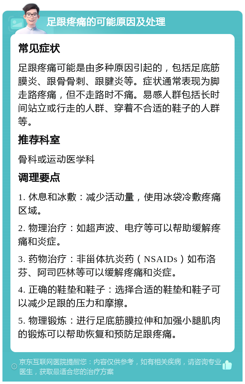 足跟疼痛的可能原因及处理 常见症状 足跟疼痛可能是由多种原因引起的，包括足底筋膜炎、跟骨骨刺、跟腱炎等。症状通常表现为脚走路疼痛，但不走路时不痛。易感人群包括长时间站立或行走的人群、穿着不合适的鞋子的人群等。 推荐科室 骨科或运动医学科 调理要点 1. 休息和冰敷：减少活动量，使用冰袋冷敷疼痛区域。 2. 物理治疗：如超声波、电疗等可以帮助缓解疼痛和炎症。 3. 药物治疗：非甾体抗炎药（NSAIDs）如布洛芬、阿司匹林等可以缓解疼痛和炎症。 4. 正确的鞋垫和鞋子：选择合适的鞋垫和鞋子可以减少足跟的压力和摩擦。 5. 物理锻炼：进行足底筋膜拉伸和加强小腿肌肉的锻炼可以帮助恢复和预防足跟疼痛。