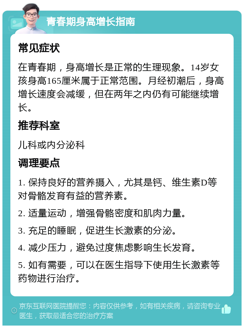 青春期身高增长指南 常见症状 在青春期，身高增长是正常的生理现象。14岁女孩身高165厘米属于正常范围。月经初潮后，身高增长速度会减缓，但在两年之内仍有可能继续增长。 推荐科室 儿科或内分泌科 调理要点 1. 保持良好的营养摄入，尤其是钙、维生素D等对骨骼发育有益的营养素。 2. 适量运动，增强骨骼密度和肌肉力量。 3. 充足的睡眠，促进生长激素的分泌。 4. 减少压力，避免过度焦虑影响生长发育。 5. 如有需要，可以在医生指导下使用生长激素等药物进行治疗。