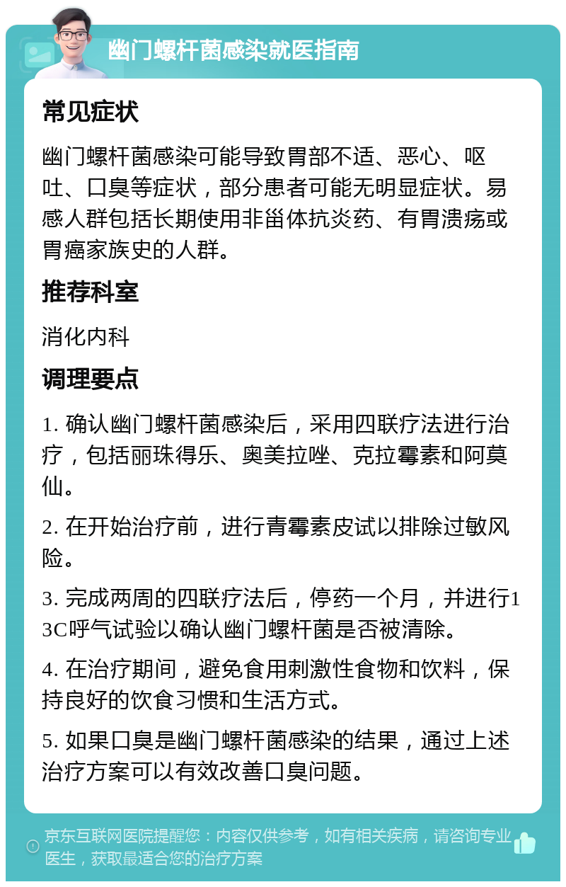 幽门螺杆菌感染就医指南 常见症状 幽门螺杆菌感染可能导致胃部不适、恶心、呕吐、口臭等症状，部分患者可能无明显症状。易感人群包括长期使用非甾体抗炎药、有胃溃疡或胃癌家族史的人群。 推荐科室 消化内科 调理要点 1. 确认幽门螺杆菌感染后，采用四联疗法进行治疗，包括丽珠得乐、奥美拉唑、克拉霉素和阿莫仙。 2. 在开始治疗前，进行青霉素皮试以排除过敏风险。 3. 完成两周的四联疗法后，停药一个月，并进行13C呼气试验以确认幽门螺杆菌是否被清除。 4. 在治疗期间，避免食用刺激性食物和饮料，保持良好的饮食习惯和生活方式。 5. 如果口臭是幽门螺杆菌感染的结果，通过上述治疗方案可以有效改善口臭问题。