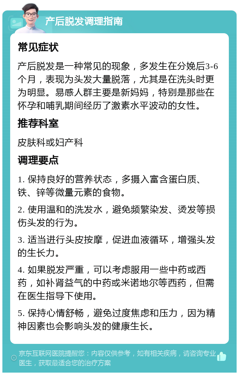 产后脱发调理指南 常见症状 产后脱发是一种常见的现象，多发生在分娩后3-6个月，表现为头发大量脱落，尤其是在洗头时更为明显。易感人群主要是新妈妈，特别是那些在怀孕和哺乳期间经历了激素水平波动的女性。 推荐科室 皮肤科或妇产科 调理要点 1. 保持良好的营养状态，多摄入富含蛋白质、铁、锌等微量元素的食物。 2. 使用温和的洗发水，避免频繁染发、烫发等损伤头发的行为。 3. 适当进行头皮按摩，促进血液循环，增强头发的生长力。 4. 如果脱发严重，可以考虑服用一些中药或西药，如补肾益气的中药或米诺地尔等西药，但需在医生指导下使用。 5. 保持心情舒畅，避免过度焦虑和压力，因为精神因素也会影响头发的健康生长。