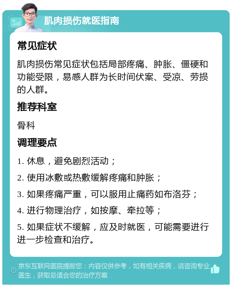 肌肉损伤就医指南 常见症状 肌肉损伤常见症状包括局部疼痛、肿胀、僵硬和功能受限，易感人群为长时间伏案、受凉、劳损的人群。 推荐科室 骨科 调理要点 1. 休息，避免剧烈活动； 2. 使用冰敷或热敷缓解疼痛和肿胀； 3. 如果疼痛严重，可以服用止痛药如布洛芬； 4. 进行物理治疗，如按摩、牵拉等； 5. 如果症状不缓解，应及时就医，可能需要进行进一步检查和治疗。