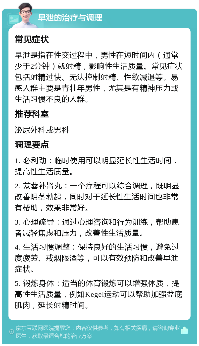 早泄的治疗与调理 常见症状 早泄是指在性交过程中，男性在短时间内（通常少于2分钟）就射精，影响性生活质量。常见症状包括射精过快、无法控制射精、性欲减退等。易感人群主要是青壮年男性，尤其是有精神压力或生活习惯不良的人群。 推荐科室 泌尿外科或男科 调理要点 1. 必利劲：临时使用可以明显延长性生活时间，提高性生活质量。 2. 苁蓉补肾丸：一个疗程可以综合调理，既明显改善阴茎勃起，同时对于延长性生活时间也非常有帮助，效果非常好。 3. 心理疏导：通过心理咨询和行为训练，帮助患者减轻焦虑和压力，改善性生活质量。 4. 生活习惯调整：保持良好的生活习惯，避免过度疲劳、戒烟限酒等，可以有效预防和改善早泄症状。 5. 锻炼身体：适当的体育锻炼可以增强体质，提高性生活质量，例如Kegel运动可以帮助加强盆底肌肉，延长射精时间。