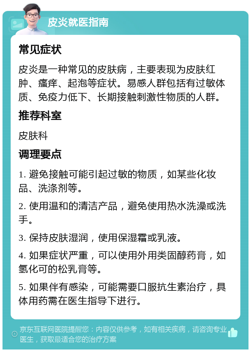 皮炎就医指南 常见症状 皮炎是一种常见的皮肤病，主要表现为皮肤红肿、瘙痒、起泡等症状。易感人群包括有过敏体质、免疫力低下、长期接触刺激性物质的人群。 推荐科室 皮肤科 调理要点 1. 避免接触可能引起过敏的物质，如某些化妆品、洗涤剂等。 2. 使用温和的清洁产品，避免使用热水洗澡或洗手。 3. 保持皮肤湿润，使用保湿霜或乳液。 4. 如果症状严重，可以使用外用类固醇药膏，如氢化可的松乳膏等。 5. 如果伴有感染，可能需要口服抗生素治疗，具体用药需在医生指导下进行。