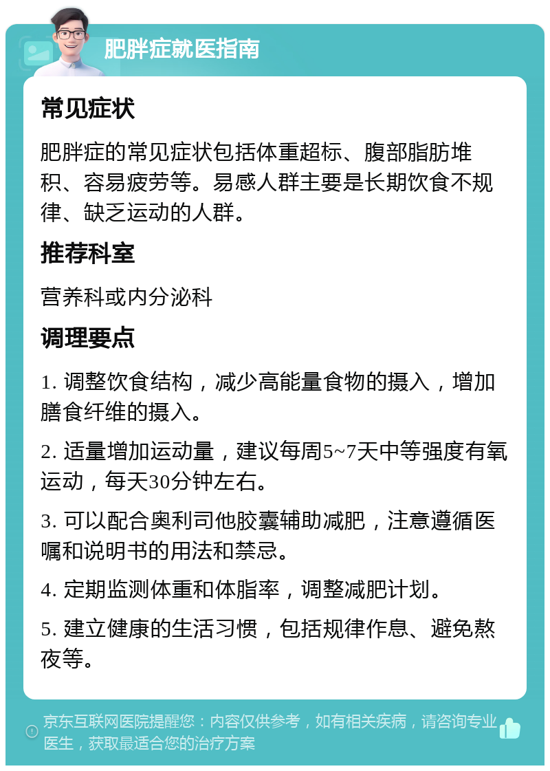 肥胖症就医指南 常见症状 肥胖症的常见症状包括体重超标、腹部脂肪堆积、容易疲劳等。易感人群主要是长期饮食不规律、缺乏运动的人群。 推荐科室 营养科或内分泌科 调理要点 1. 调整饮食结构，减少高能量食物的摄入，增加膳食纤维的摄入。 2. 适量增加运动量，建议每周5~7天中等强度有氧运动，每天30分钟左右。 3. 可以配合奥利司他胶囊辅助减肥，注意遵循医嘱和说明书的用法和禁忌。 4. 定期监测体重和体脂率，调整减肥计划。 5. 建立健康的生活习惯，包括规律作息、避免熬夜等。