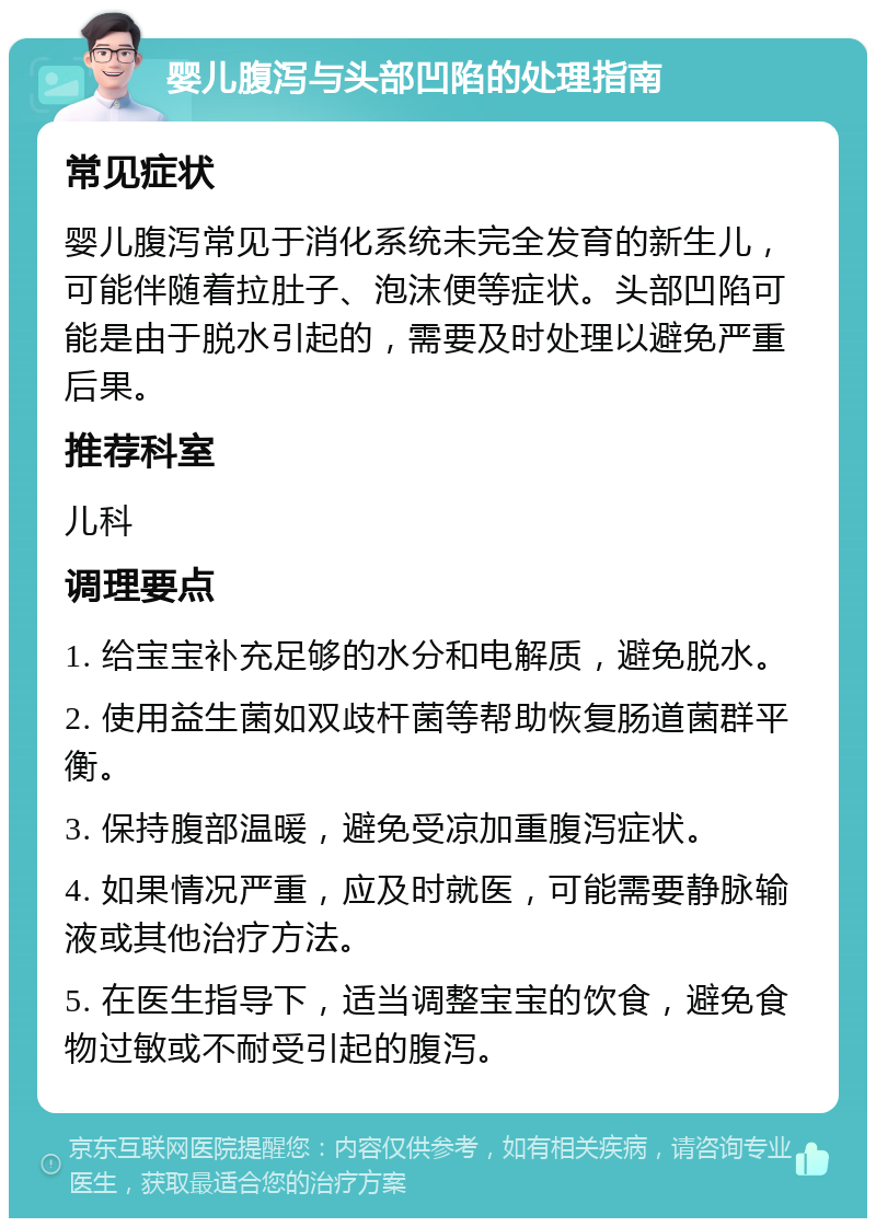 婴儿腹泻与头部凹陷的处理指南 常见症状 婴儿腹泻常见于消化系统未完全发育的新生儿，可能伴随着拉肚子、泡沫便等症状。头部凹陷可能是由于脱水引起的，需要及时处理以避免严重后果。 推荐科室 儿科 调理要点 1. 给宝宝补充足够的水分和电解质，避免脱水。 2. 使用益生菌如双歧杆菌等帮助恢复肠道菌群平衡。 3. 保持腹部温暖，避免受凉加重腹泻症状。 4. 如果情况严重，应及时就医，可能需要静脉输液或其他治疗方法。 5. 在医生指导下，适当调整宝宝的饮食，避免食物过敏或不耐受引起的腹泻。