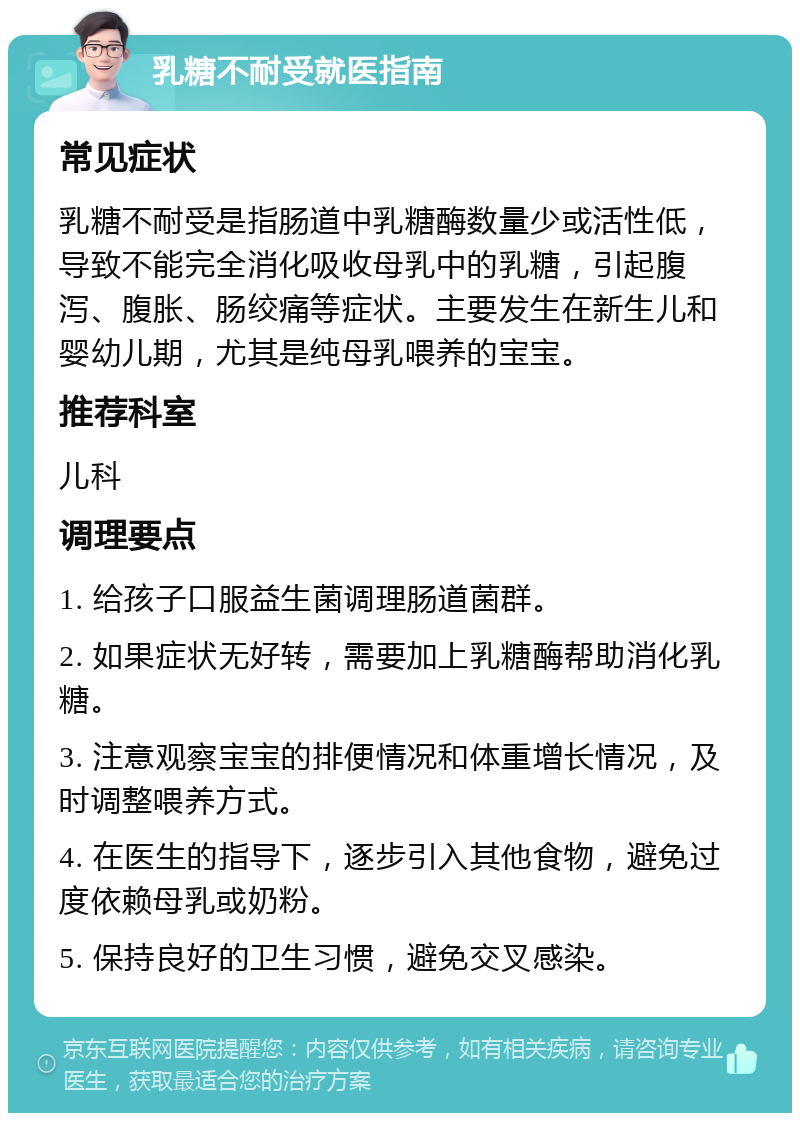 乳糖不耐受就医指南 常见症状 乳糖不耐受是指肠道中乳糖酶数量少或活性低，导致不能完全消化吸收母乳中的乳糖，引起腹泻、腹胀、肠绞痛等症状。主要发生在新生儿和婴幼儿期，尤其是纯母乳喂养的宝宝。 推荐科室 儿科 调理要点 1. 给孩子口服益生菌调理肠道菌群。 2. 如果症状无好转，需要加上乳糖酶帮助消化乳糖。 3. 注意观察宝宝的排便情况和体重增长情况，及时调整喂养方式。 4. 在医生的指导下，逐步引入其他食物，避免过度依赖母乳或奶粉。 5. 保持良好的卫生习惯，避免交叉感染。