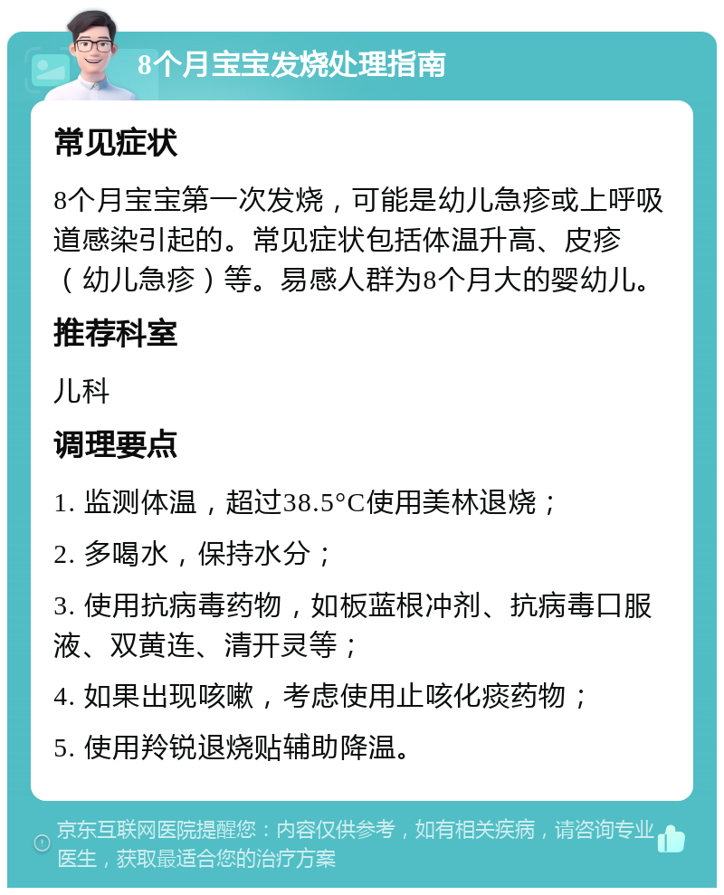 8个月宝宝发烧处理指南 常见症状 8个月宝宝第一次发烧，可能是幼儿急疹或上呼吸道感染引起的。常见症状包括体温升高、皮疹（幼儿急疹）等。易感人群为8个月大的婴幼儿。 推荐科室 儿科 调理要点 1. 监测体温，超过38.5°C使用美林退烧； 2. 多喝水，保持水分； 3. 使用抗病毒药物，如板蓝根冲剂、抗病毒口服液、双黄连、清开灵等； 4. 如果出现咳嗽，考虑使用止咳化痰药物； 5. 使用羚锐退烧贴辅助降温。