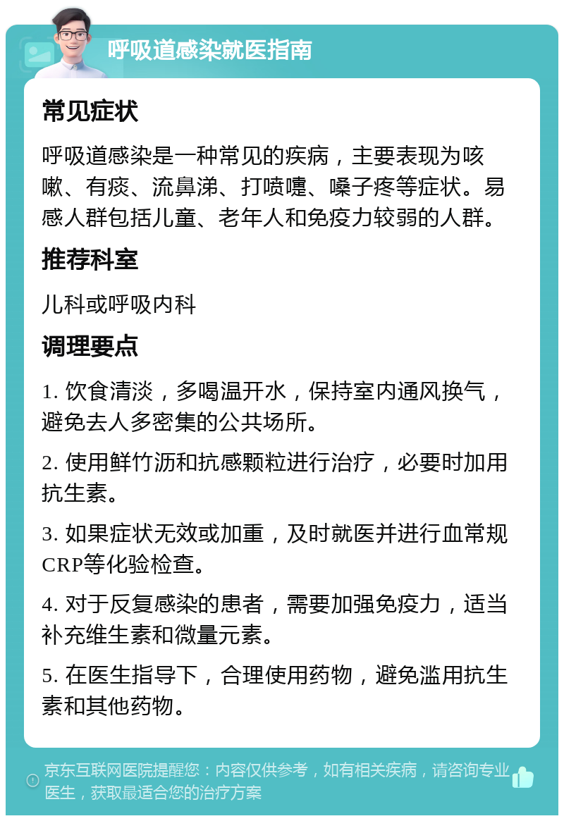 呼吸道感染就医指南 常见症状 呼吸道感染是一种常见的疾病，主要表现为咳嗽、有痰、流鼻涕、打喷嚏、嗓子疼等症状。易感人群包括儿童、老年人和免疫力较弱的人群。 推荐科室 儿科或呼吸内科 调理要点 1. 饮食清淡，多喝温开水，保持室内通风换气，避免去人多密集的公共场所。 2. 使用鲜竹沥和抗感颗粒进行治疗，必要时加用抗生素。 3. 如果症状无效或加重，及时就医并进行血常规CRP等化验检查。 4. 对于反复感染的患者，需要加强免疫力，适当补充维生素和微量元素。 5. 在医生指导下，合理使用药物，避免滥用抗生素和其他药物。