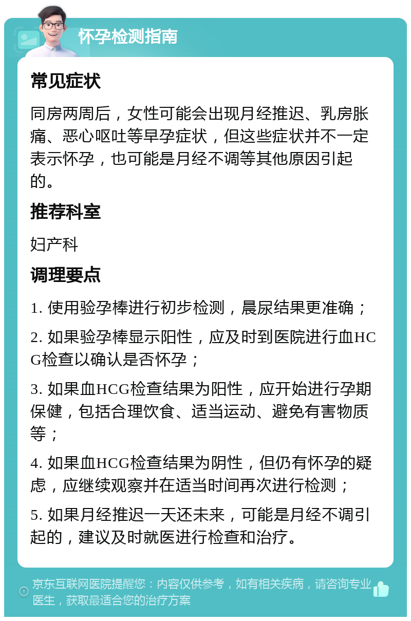 怀孕检测指南 常见症状 同房两周后，女性可能会出现月经推迟、乳房胀痛、恶心呕吐等早孕症状，但这些症状并不一定表示怀孕，也可能是月经不调等其他原因引起的。 推荐科室 妇产科 调理要点 1. 使用验孕棒进行初步检测，晨尿结果更准确； 2. 如果验孕棒显示阳性，应及时到医院进行血HCG检查以确认是否怀孕； 3. 如果血HCG检查结果为阳性，应开始进行孕期保健，包括合理饮食、适当运动、避免有害物质等； 4. 如果血HCG检查结果为阴性，但仍有怀孕的疑虑，应继续观察并在适当时间再次进行检测； 5. 如果月经推迟一天还未来，可能是月经不调引起的，建议及时就医进行检查和治疗。