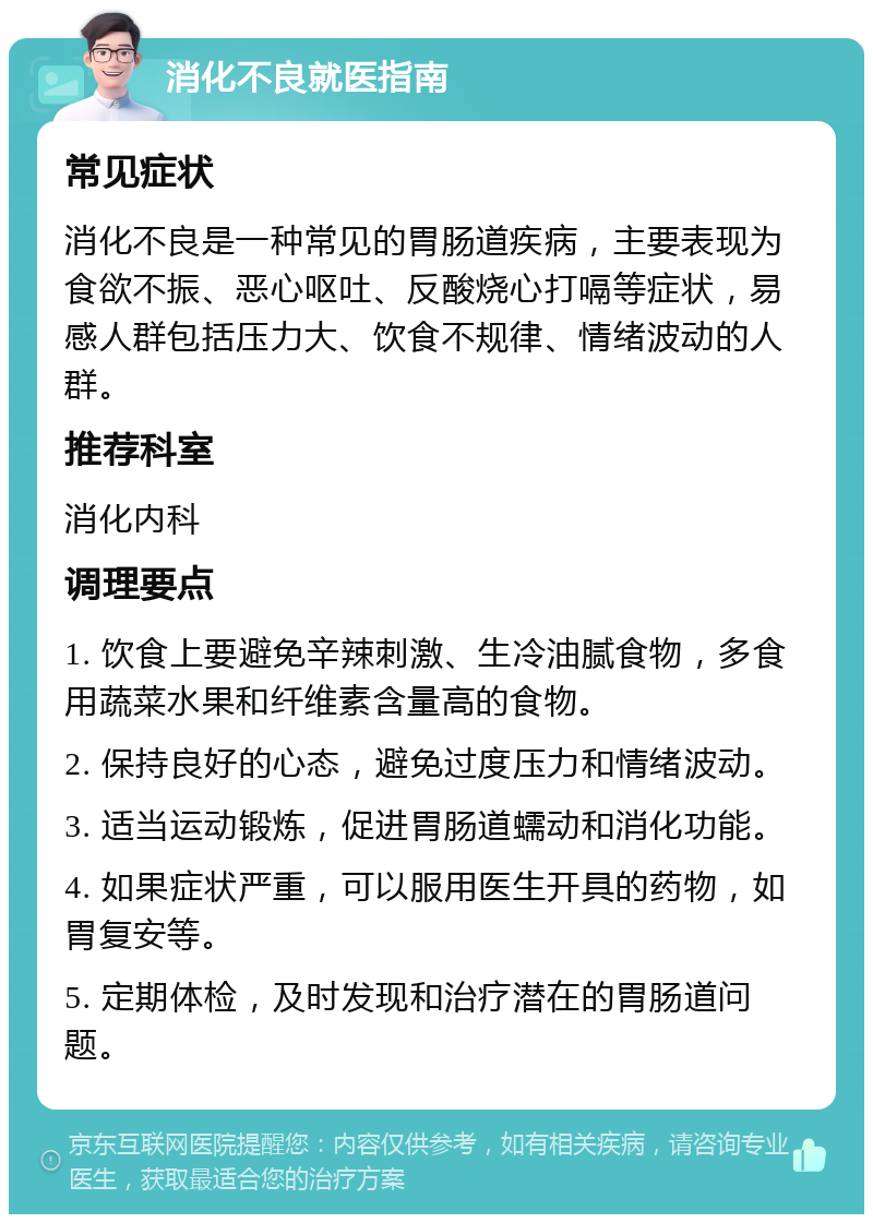 消化不良就医指南 常见症状 消化不良是一种常见的胃肠道疾病，主要表现为食欲不振、恶心呕吐、反酸烧心打嗝等症状，易感人群包括压力大、饮食不规律、情绪波动的人群。 推荐科室 消化内科 调理要点 1. 饮食上要避免辛辣刺激、生冷油腻食物，多食用蔬菜水果和纤维素含量高的食物。 2. 保持良好的心态，避免过度压力和情绪波动。 3. 适当运动锻炼，促进胃肠道蠕动和消化功能。 4. 如果症状严重，可以服用医生开具的药物，如胃复安等。 5. 定期体检，及时发现和治疗潜在的胃肠道问题。