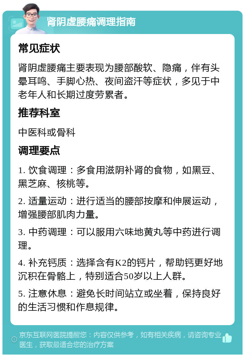 肾阴虚腰痛调理指南 常见症状 肾阴虚腰痛主要表现为腰部酸软、隐痛，伴有头晕耳鸣、手脚心热、夜间盗汗等症状，多见于中老年人和长期过度劳累者。 推荐科室 中医科或骨科 调理要点 1. 饮食调理：多食用滋阴补肾的食物，如黑豆、黑芝麻、核桃等。 2. 适量运动：进行适当的腰部按摩和伸展运动，增强腰部肌肉力量。 3. 中药调理：可以服用六味地黄丸等中药进行调理。 4. 补充钙质：选择含有K2的钙片，帮助钙更好地沉积在骨骼上，特别适合50岁以上人群。 5. 注意休息：避免长时间站立或坐着，保持良好的生活习惯和作息规律。