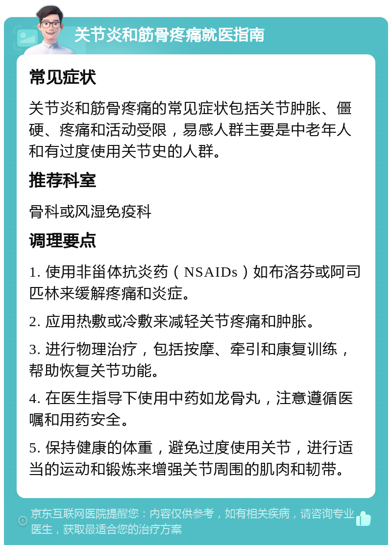 关节炎和筋骨疼痛就医指南 常见症状 关节炎和筋骨疼痛的常见症状包括关节肿胀、僵硬、疼痛和活动受限，易感人群主要是中老年人和有过度使用关节史的人群。 推荐科室 骨科或风湿免疫科 调理要点 1. 使用非甾体抗炎药（NSAIDs）如布洛芬或阿司匹林来缓解疼痛和炎症。 2. 应用热敷或冷敷来减轻关节疼痛和肿胀。 3. 进行物理治疗，包括按摩、牵引和康复训练，帮助恢复关节功能。 4. 在医生指导下使用中药如龙骨丸，注意遵循医嘱和用药安全。 5. 保持健康的体重，避免过度使用关节，进行适当的运动和锻炼来增强关节周围的肌肉和韧带。